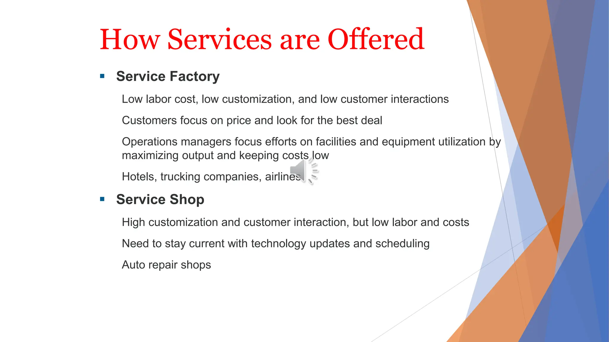 How Services are Offered
 Service Factory
Low labor cost, low customization, and low customer interactions
Customers focus on price and look for the best deal
Operations managers focus efforts on facilities and equipment utilization by
maximizing output and keeping costs low
Hotels, trucking companies, airlines
 Service Shop
High customization and customer interaction, but low labor and costs
Need to stay current with technology updates and scheduling
Auto repair shops
 