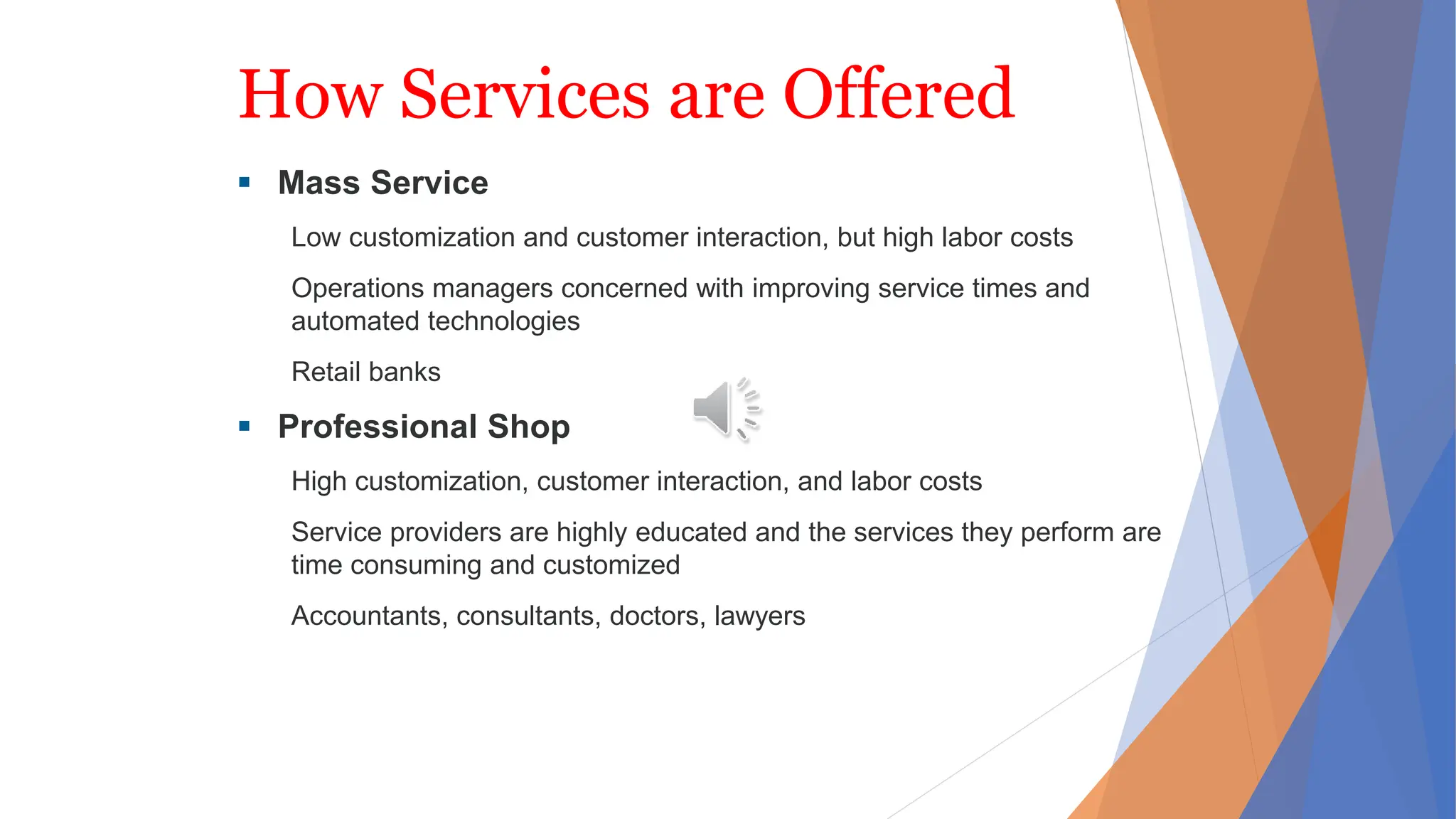 How Services are Offered
 Mass Service
Low customization and customer interaction, but high labor costs
Operations managers concerned with improving service times and
automated technologies
Retail banks
 Professional Shop
High customization, customer interaction, and labor costs
Service providers are highly educated and the services they perform are
time consuming and customized
Accountants, consultants, doctors, lawyers
 
