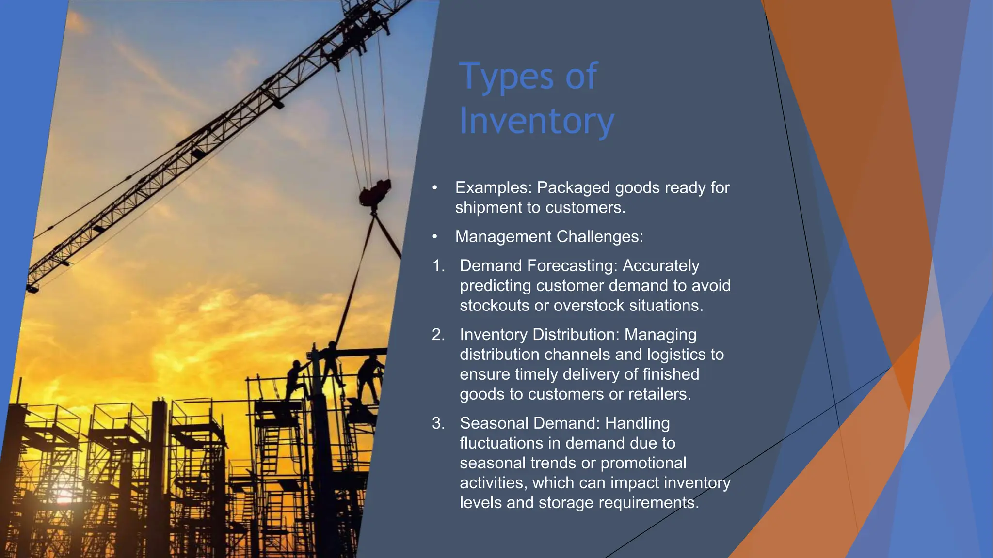 Types of
Inventory
• Examples: Packaged goods ready for
shipment to customers.
• Management Challenges:
1. Demand Forecasting: Accurately
predicting customer demand to avoid
stockouts or overstock situations.
2. Inventory Distribution: Managing
distribution channels and logistics to
ensure timely delivery of finished
goods to customers or retailers.
3. Seasonal Demand: Handling
fluctuations in demand due to
seasonal trends or promotional
activities, which can impact inventory
levels and storage requirements.
 