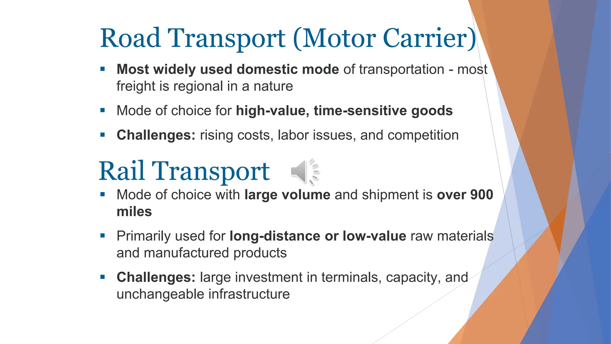 Road Transport (Motor Carrier)
 Most widely used domestic mode of transportation - most
freight is regional in a nature
 Mode of choice for high-value, time-sensitive goods
 Challenges: rising costs, labor issues, and competition
 Mode of choice with large volume and shipment is over 900
miles
 Primarily used for long-distance or low-value raw materials
and manufactured products
 Challenges: large investment in terminals, capacity, and
unchangeable infrastructure
Rail Transport
 