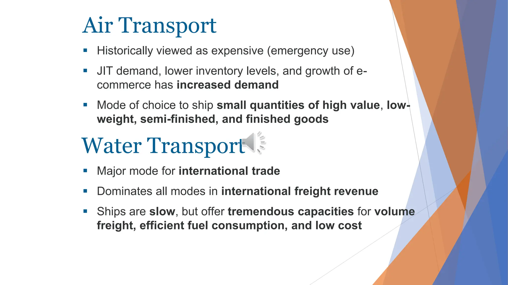 Air Transport
 Historically viewed as expensive (emergency use)
 JIT demand, lower inventory levels, and growth of e-
commerce has increased demand
 Mode of choice to ship small quantities of high value, low-
weight, semi-finished, and finished goods
 Major mode for international trade
 Dominates all modes in international freight revenue
 Ships are slow, but offer tremendous capacities for volume
freight, efficient fuel consumption, and low cost
Water Transport
 