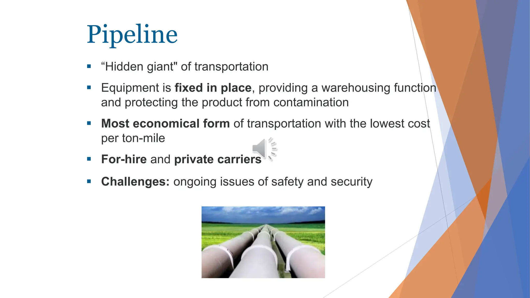 Pipeline
 “Hidden giant" of transportation
 Equipment is fixed in place, providing a warehousing function
and protecting the product from contamination
 Most economical form of transportation with the lowest cost
per ton-mile
 For-hire and private carriers
 Challenges: ongoing issues of safety and security
 