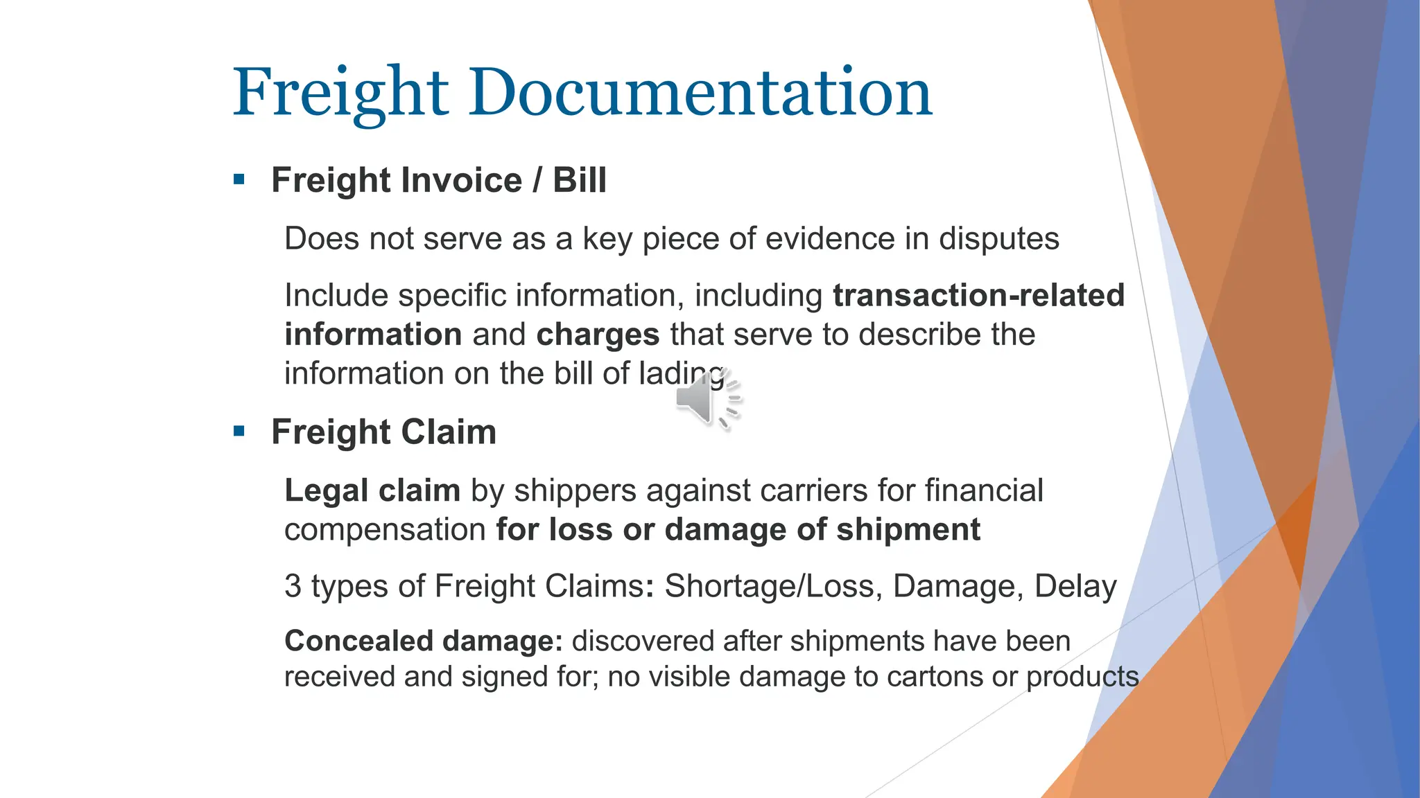 Freight Documentation
 Freight Invoice / Bill
Does not serve as a key piece of evidence in disputes
Include specific information, including transaction-related
information and charges that serve to describe the
information on the bill of lading
 Freight Claim
Legal claim by shippers against carriers for financial
compensation for loss or damage of shipment
3 types of Freight Claims: Shortage/Loss, Damage, Delay
Concealed damage: discovered after shipments have been
received and signed for; no visible damage to cartons or products
 