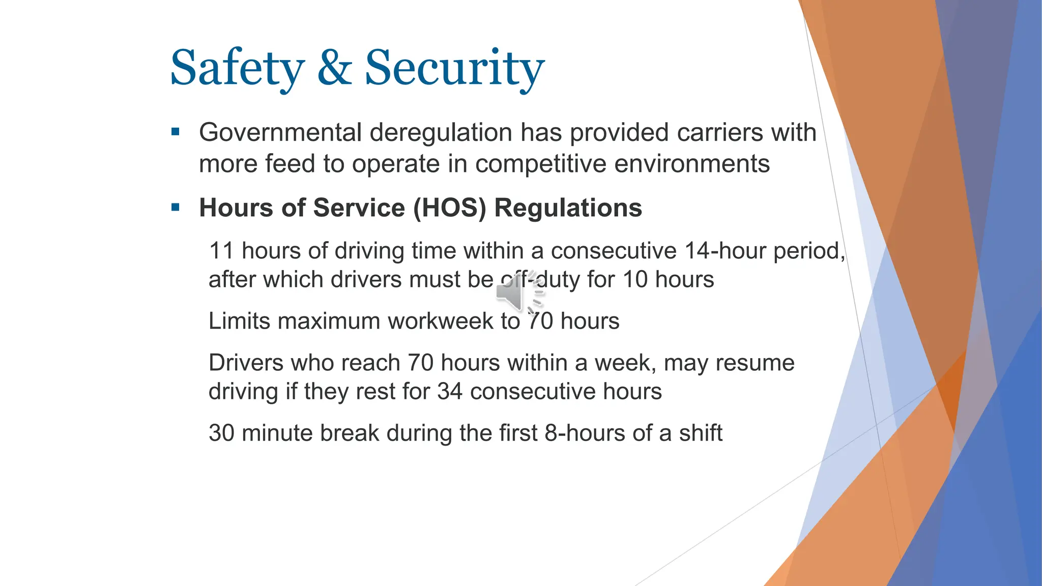 Safety & Security
 Governmental deregulation has provided carriers with
more feed to operate in competitive environments
 Hours of Service (HOS) Regulations
11 hours of driving time within a consecutive 14-hour period,
after which drivers must be off-duty for 10 hours
Limits maximum workweek to 70 hours
Drivers who reach 70 hours within a week, may resume
driving if they rest for 34 consecutive hours
30 minute break during the first 8-hours of a shift
 