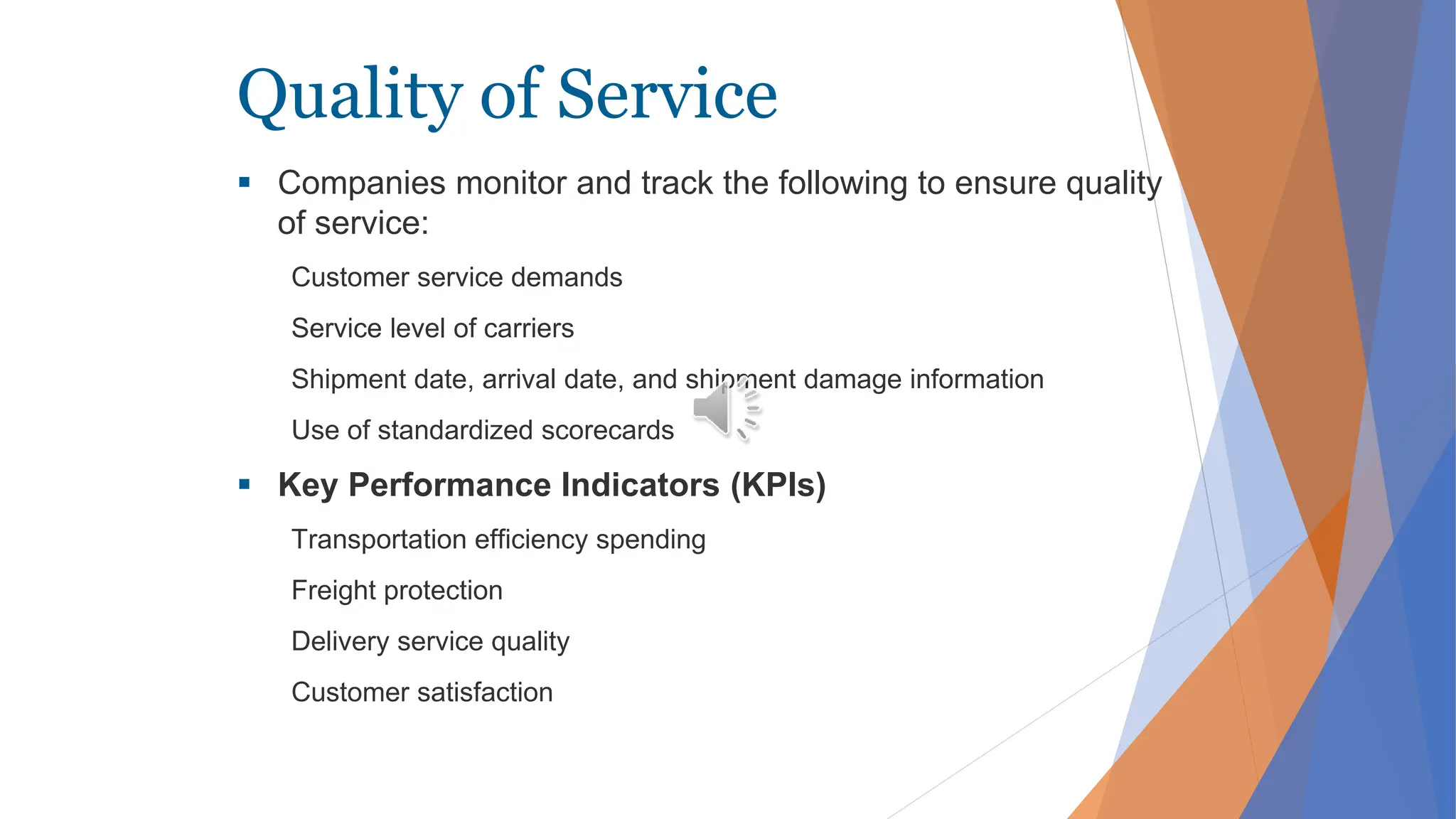 Quality of Service
 Companies monitor and track the following to ensure quality
of service:
Customer service demands
Service level of carriers
Shipment date, arrival date, and shipment damage information
Use of standardized scorecards
 Key Performance Indicators (KPIs)
Transportation efficiency spending
Freight protection
Delivery service quality
Customer satisfaction
 