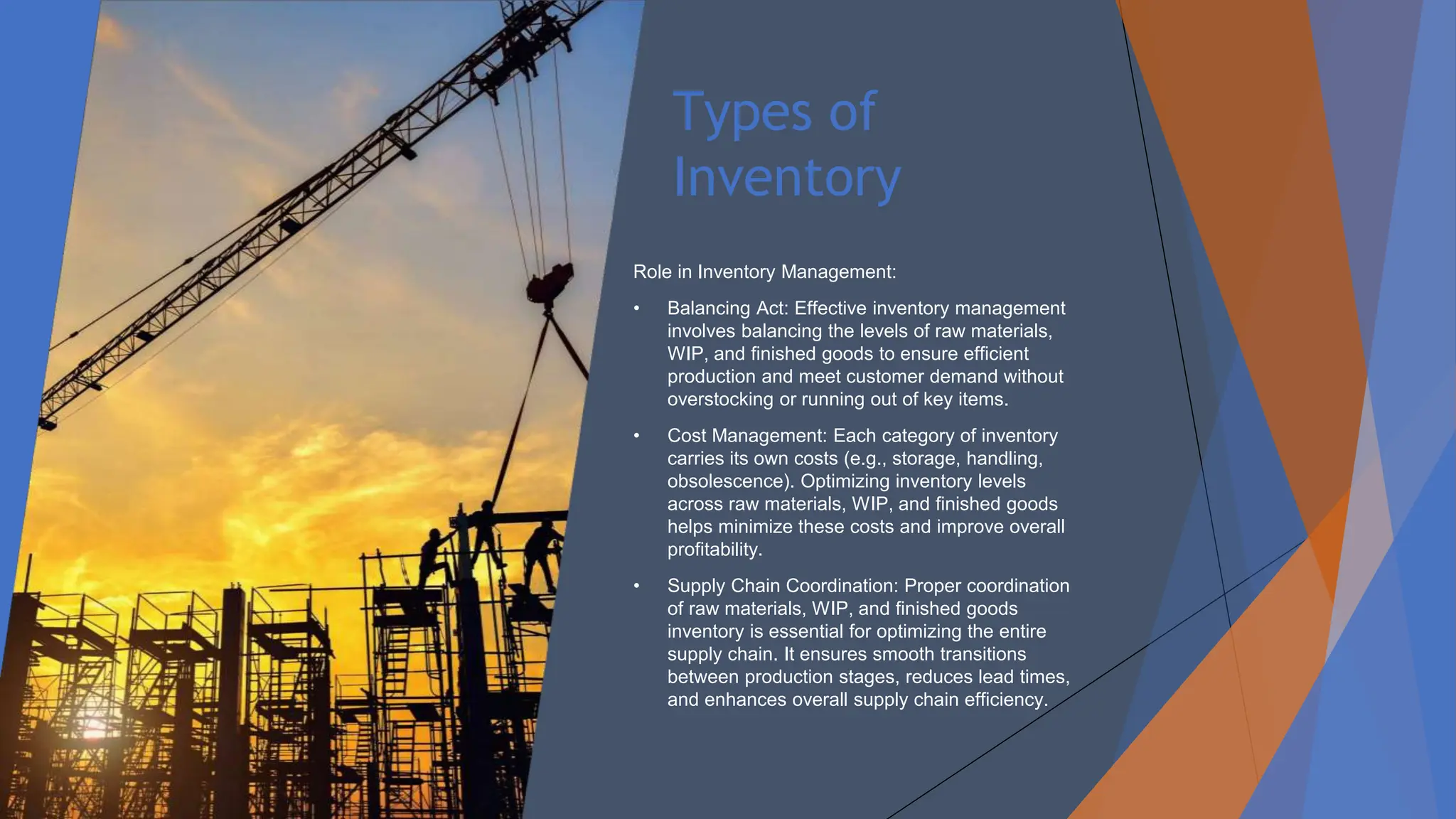 Types of
Inventory
Role in Inventory Management:
• Balancing Act: Effective inventory management
involves balancing the levels of raw materials,
WIP, and finished goods to ensure efficient
production and meet customer demand without
overstocking or running out of key items.
• Cost Management: Each category of inventory
carries its own costs (e.g., storage, handling,
obsolescence). Optimizing inventory levels
across raw materials, WIP, and finished goods
helps minimize these costs and improve overall
profitability.
• Supply Chain Coordination: Proper coordination
of raw materials, WIP, and finished goods
inventory is essential for optimizing the entire
supply chain. It ensures smooth transitions
between production stages, reduces lead times,
and enhances overall supply chain efficiency.
 