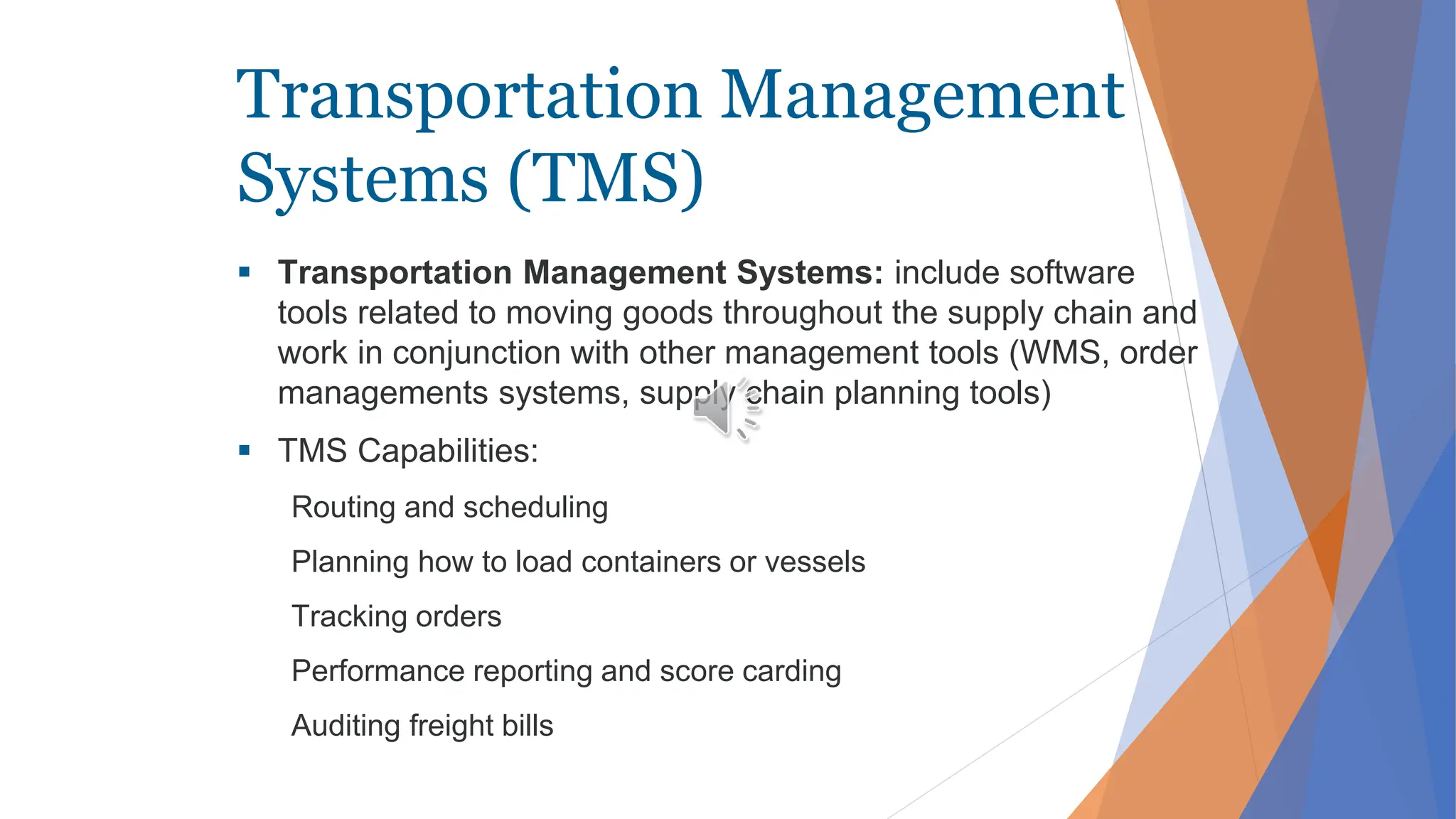 Transportation Management
Systems (TMS)
 Transportation Management Systems: include software
tools related to moving goods throughout the supply chain and
work in conjunction with other management tools (WMS, order
managements systems, supply chain planning tools)
 TMS Capabilities:
Routing and scheduling
Planning how to load containers or vessels
Tracking orders
Performance reporting and score carding
Auditing freight bills
 