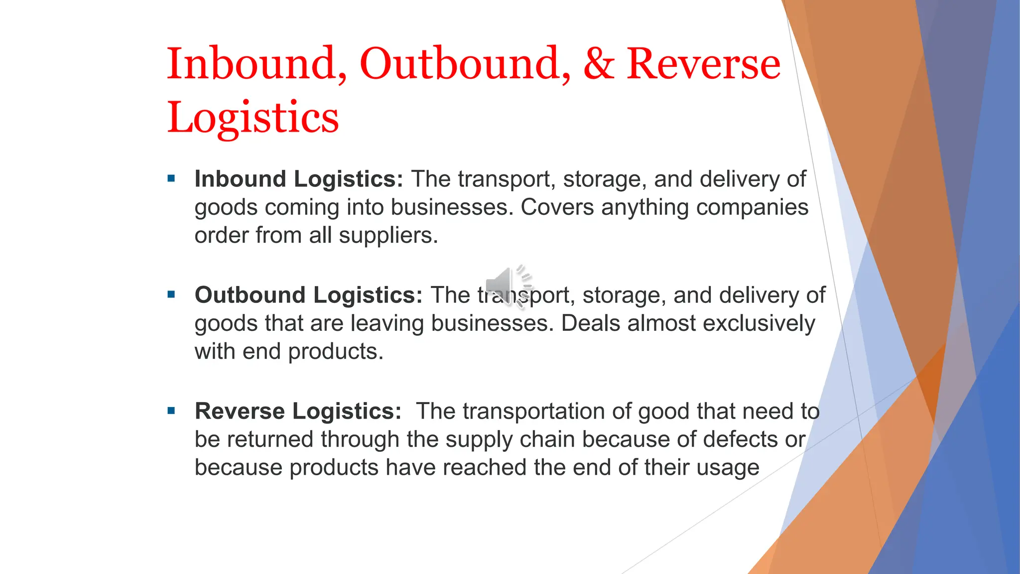 Inbound, Outbound, & Reverse
Logistics
 Inbound Logistics: The transport, storage, and delivery of
goods coming into businesses. Covers anything companies
order from all suppliers.
 Outbound Logistics: The transport, storage, and delivery of
goods that are leaving businesses. Deals almost exclusively
with end products.
 Reverse Logistics: The transportation of good that need to
be returned through the supply chain because of defects or
because products have reached the end of their usage
 