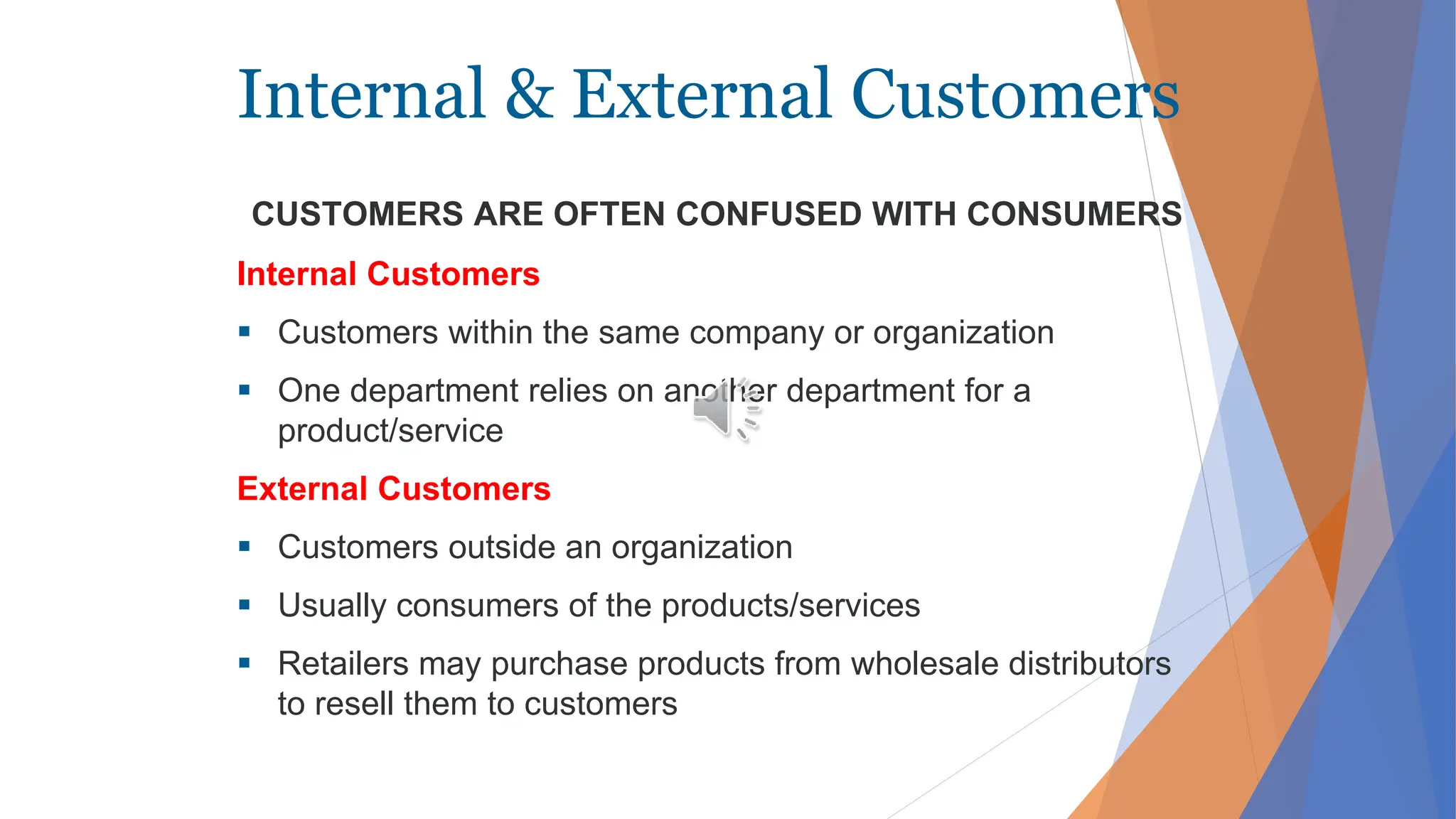 Internal & External Customers
Internal Customers
 Customers within the same company or organization
 One department relies on another department for a
product/service
External Customers
 Customers outside an organization
 Usually consumers of the products/services
 Retailers may purchase products from wholesale distributors
to resell them to customers
CUSTOMERS ARE OFTEN CONFUSED WITH CONSUMERS
 