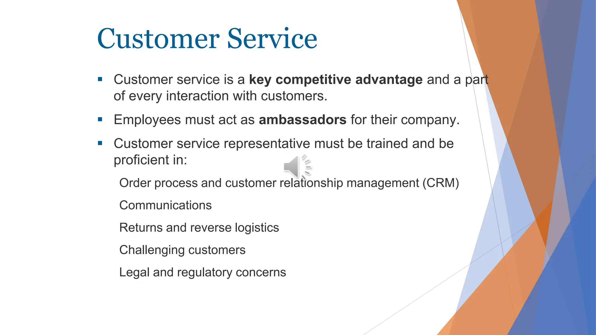 Customer Service
 Customer service is a key competitive advantage and a part
of every interaction with customers.
 Employees must act as ambassadors for their company.
 Customer service representative must be trained and be
proficient in:
Order process and customer relationship management (CRM)
Communications
Returns and reverse logistics
Challenging customers
Legal and regulatory concerns
 