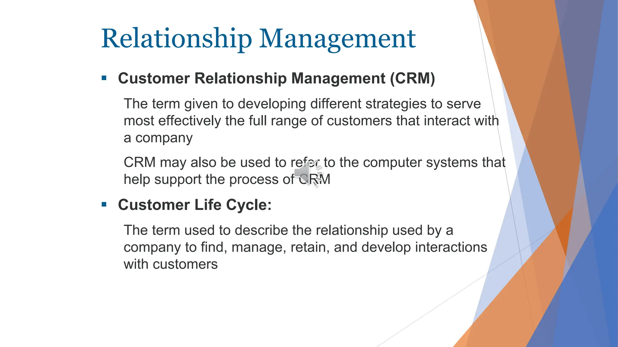 Relationship Management
 Customer Relationship Management (CRM)
The term given to developing different strategies to serve
most effectively the full range of customers that interact with
a company
CRM may also be used to refer to the computer systems that
help support the process of CRM
 Customer Life Cycle:
The term used to describe the relationship used by a
company to find, manage, retain, and develop interactions
with customers
 