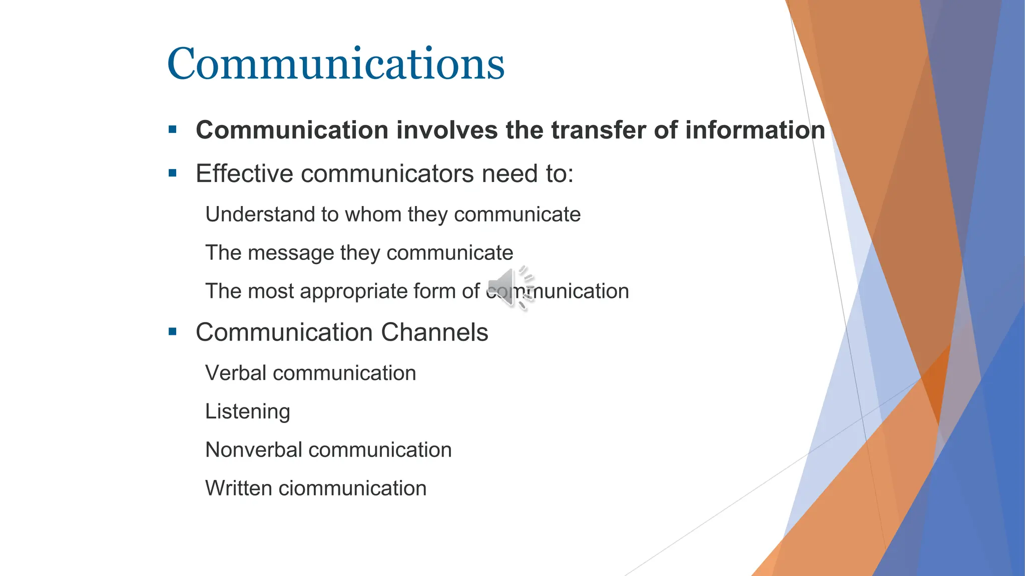 Communications
 Communication involves the transfer of information
 Effective communicators need to:
Understand to whom they communicate
The message they communicate
The most appropriate form of communication
 Communication Channels
Verbal communication
Listening
Nonverbal communication
Written ciommunication
 