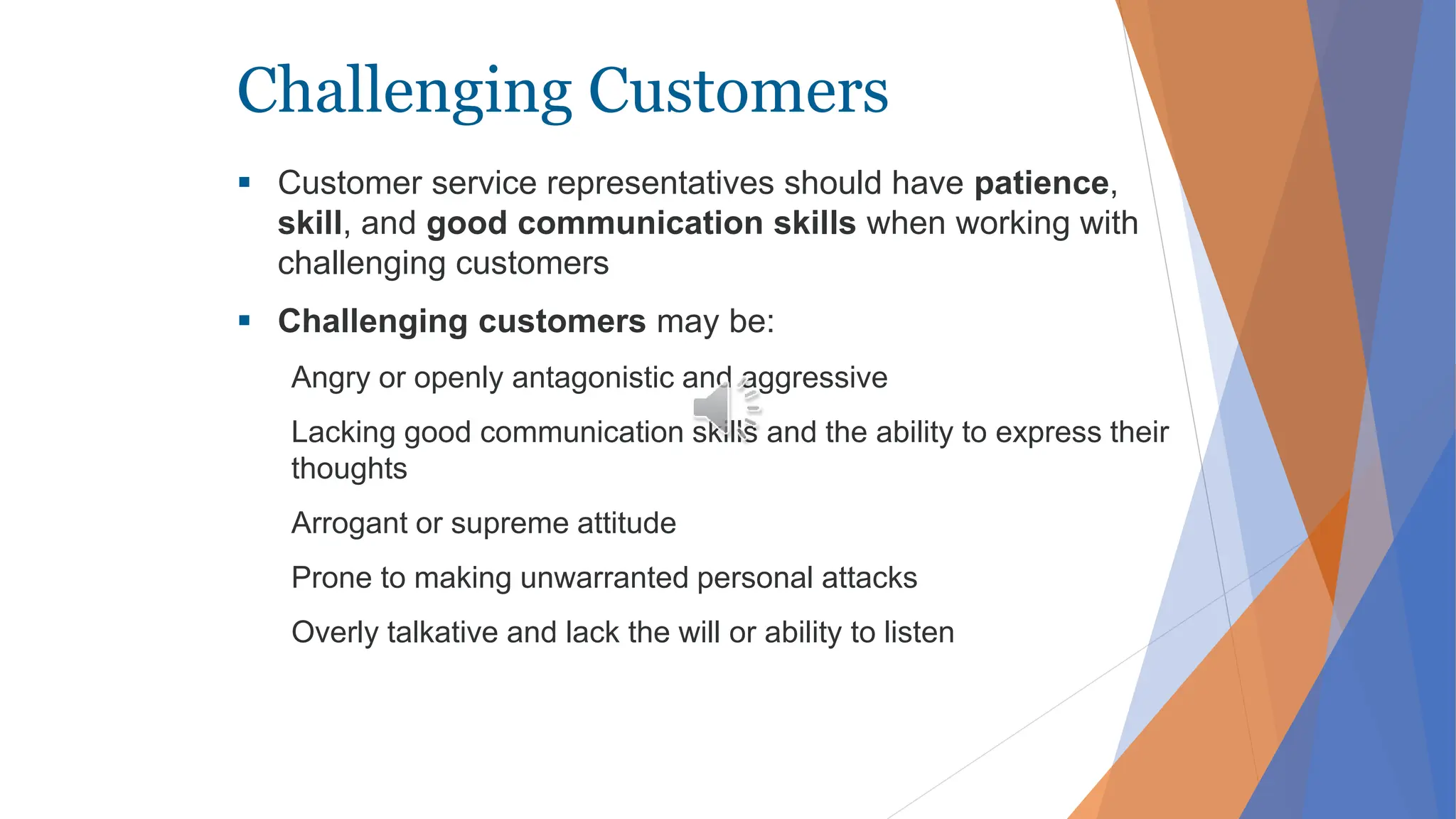 Challenging Customers
 Customer service representatives should have patience,
skill, and good communication skills when working with
challenging customers
 Challenging customers may be:
Angry or openly antagonistic and aggressive
Lacking good communication skills and the ability to express their
thoughts
Arrogant or supreme attitude
Prone to making unwarranted personal attacks
Overly talkative and lack the will or ability to listen
 