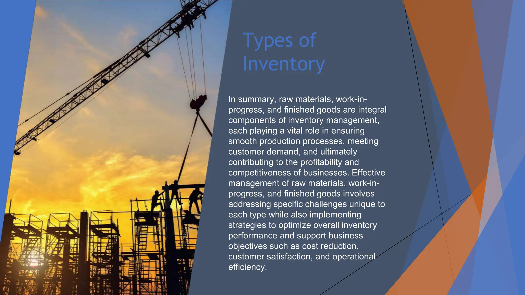 Types of
Inventory
In summary, raw materials, work-in-
progress, and finished goods are integral
components of inventory management,
each playing a vital role in ensuring
smooth production processes, meeting
customer demand, and ultimately
contributing to the profitability and
competitiveness of businesses. Effective
management of raw materials, work-in-
progress, and finished goods involves
addressing specific challenges unique to
each type while also implementing
strategies to optimize overall inventory
performance and support business
objectives such as cost reduction,
customer satisfaction, and operational
efficiency.
 