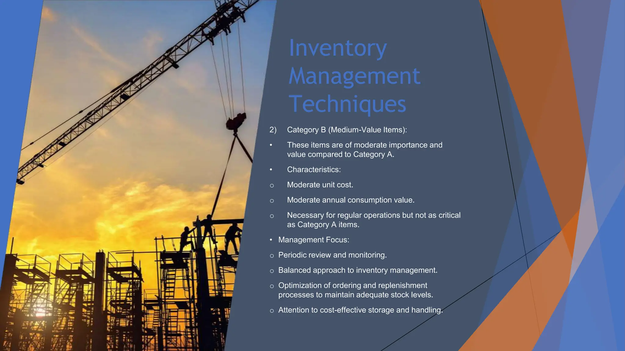 Inventory
Management
Techniques
2) Category B (Medium-Value Items):
• These items are of moderate importance and
value compared to Category A.
• Characteristics:
o Moderate unit cost.
o Moderate annual consumption value.
o Necessary for regular operations but not as critical
as Category A items.
• Management Focus:
o Periodic review and monitoring.
o Balanced approach to inventory management.
o Optimization of ordering and replenishment
processes to maintain adequate stock levels.
o Attention to cost-effective storage and handling.
 