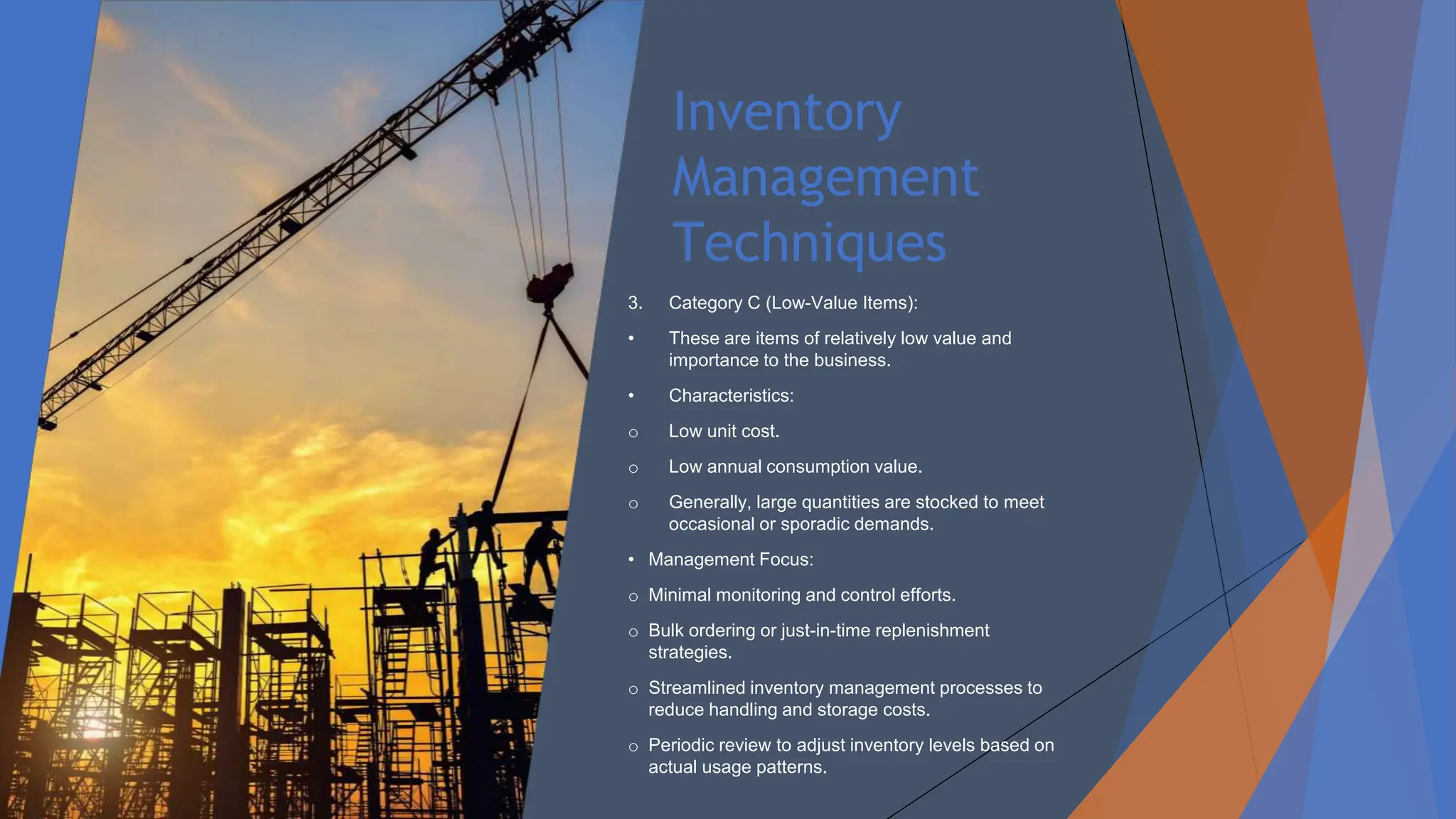 Inventory
Management
Techniques
3. Category C (Low-Value Items):
• These are items of relatively low value and
importance to the business.
• Characteristics:
o Low unit cost.
o Low annual consumption value.
o Generally, large quantities are stocked to meet
occasional or sporadic demands.
• Management Focus:
o Minimal monitoring and control efforts.
o Bulk ordering or just-in-time replenishment
strategies.
o Streamlined inventory management processes to
reduce handling and storage costs.
o Periodic review to adjust inventory levels based on
actual usage patterns.
 
