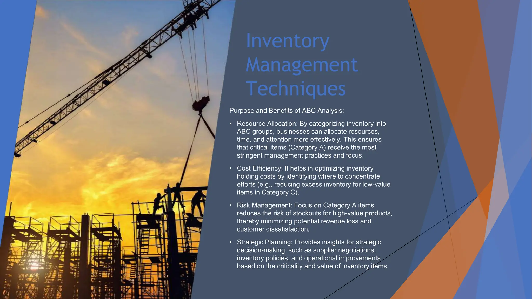 Inventory
Management
Techniques
Purpose and Benefits of ABC Analysis:
• Resource Allocation: By categorizing inventory into
ABC groups, businesses can allocate resources,
time, and attention more effectively. This ensures
that critical items (Category A) receive the most
stringent management practices and focus.
• Cost Efficiency: It helps in optimizing inventory
holding costs by identifying where to concentrate
efforts (e.g., reducing excess inventory for low-value
items in Category C).
• Risk Management: Focus on Category A items
reduces the risk of stockouts for high-value products,
thereby minimizing potential revenue loss and
customer dissatisfaction.
• Strategic Planning: Provides insights for strategic
decision-making, such as supplier negotiations,
inventory policies, and operational improvements
based on the criticality and value of inventory items.
 