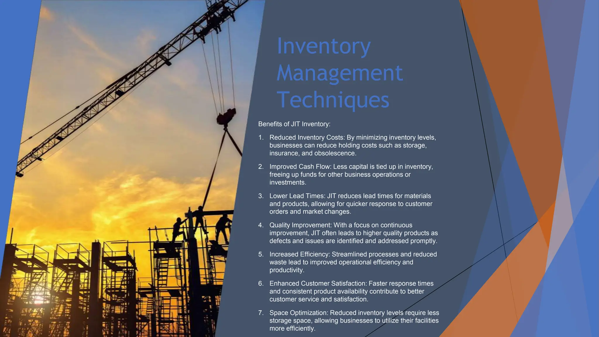 Inventory
Management
Techniques
Benefits of JIT Inventory:
1. Reduced Inventory Costs: By minimizing inventory levels,
businesses can reduce holding costs such as storage,
insurance, and obsolescence.
2. Improved Cash Flow: Less capital is tied up in inventory,
freeing up funds for other business operations or
investments.
3. Lower Lead Times: JIT reduces lead times for materials
and products, allowing for quicker response to customer
orders and market changes.
4. Quality Improvement: With a focus on continuous
improvement, JIT often leads to higher quality products as
defects and issues are identified and addressed promptly.
5. Increased Efficiency: Streamlined processes and reduced
waste lead to improved operational efficiency and
productivity.
6. Enhanced Customer Satisfaction: Faster response times
and consistent product availability contribute to better
customer service and satisfaction.
7. Space Optimization: Reduced inventory levels require less
storage space, allowing businesses to utilize their facilities
more efficiently.
 