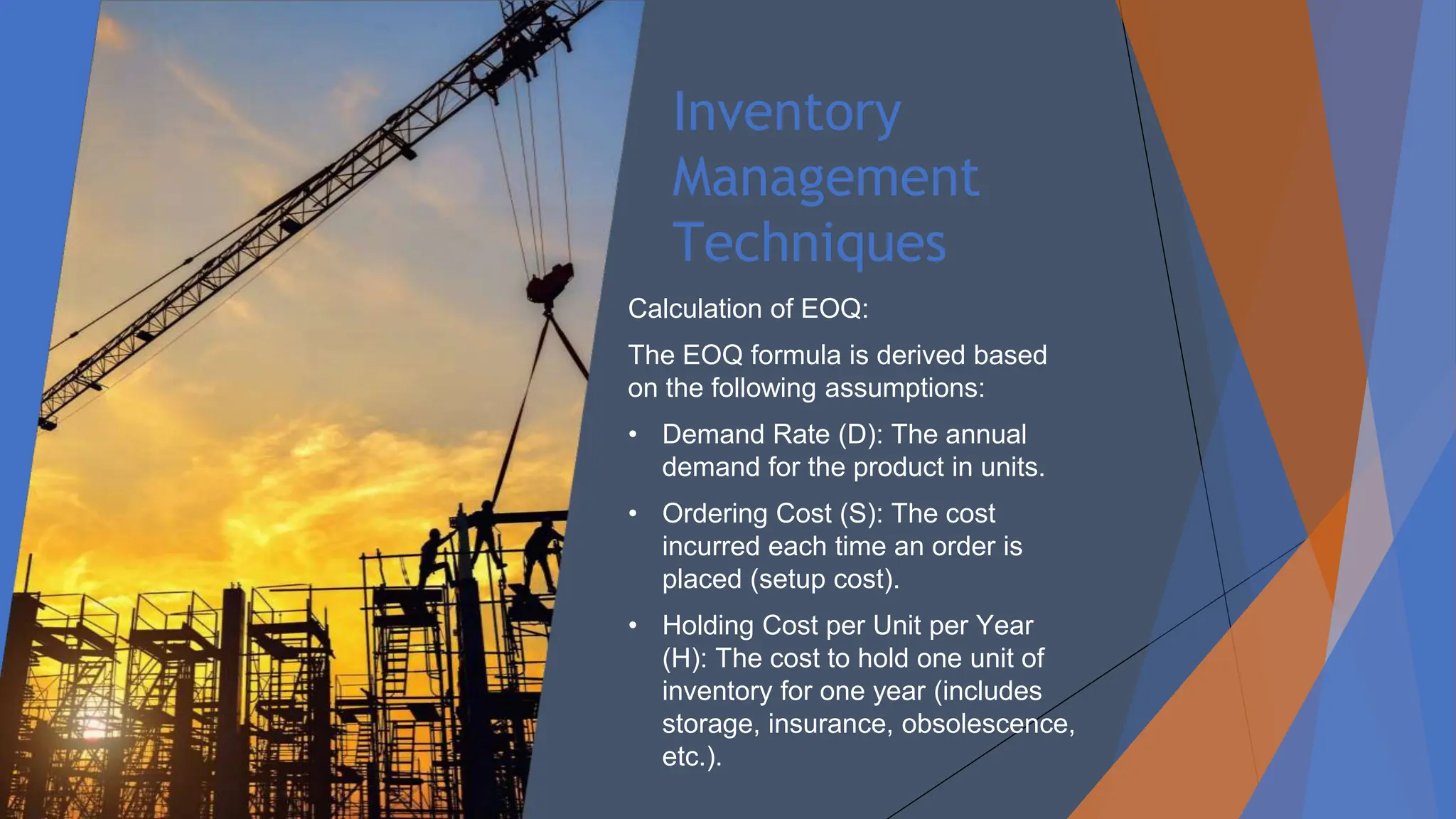 Inventory
Management
Techniques
Calculation of EOQ:
The EOQ formula is derived based
on the following assumptions:
• Demand Rate (D): The annual
demand for the product in units.
• Ordering Cost (S): The cost
incurred each time an order is
placed (setup cost).
• Holding Cost per Unit per Year
(H): The cost to hold one unit of
inventory for one year (includes
storage, insurance, obsolescence,
etc.).
 