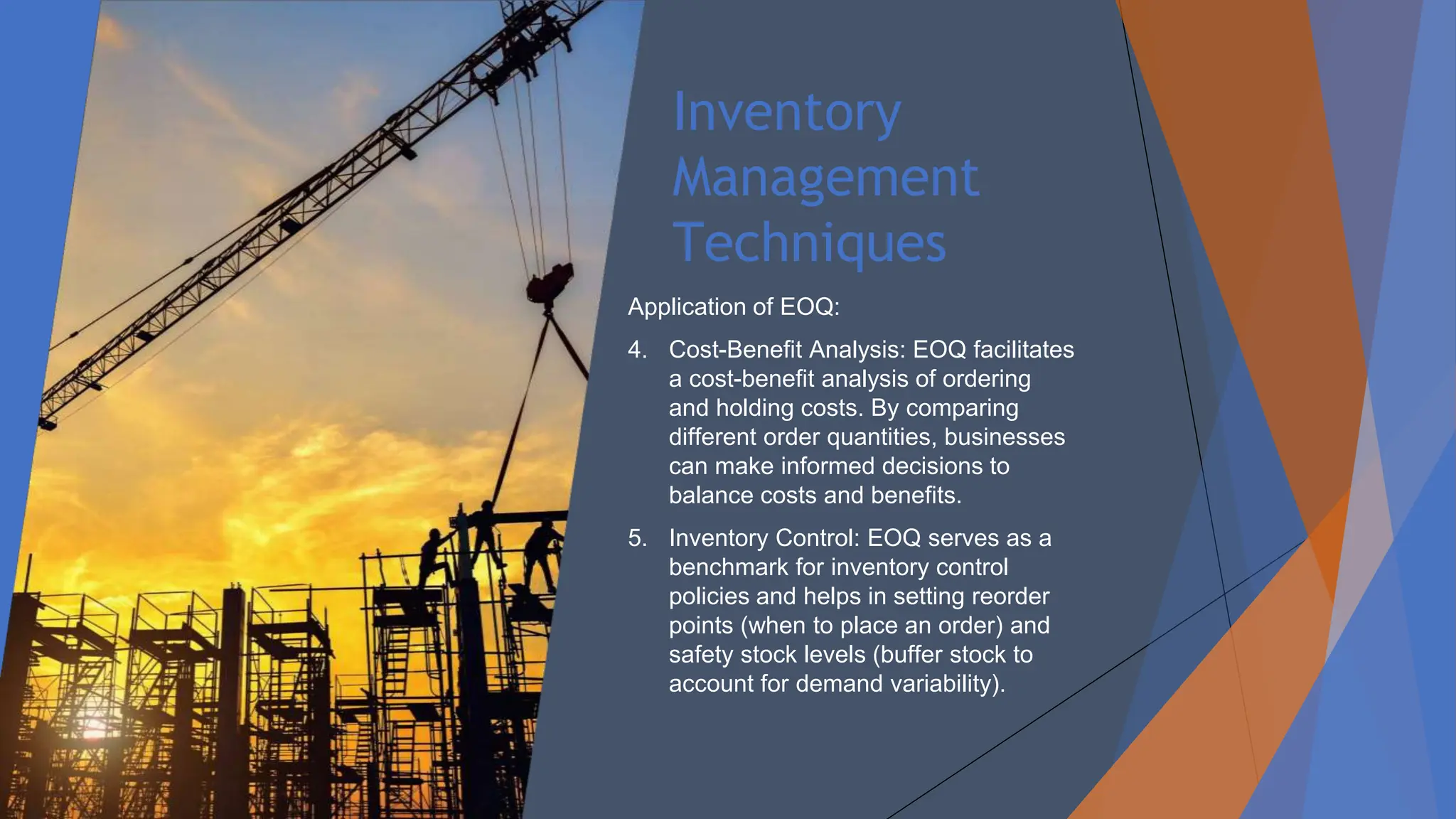 Inventory
Management
Techniques
Application of EOQ:
4. Cost-Benefit Analysis: EOQ facilitates
a cost-benefit analysis of ordering
and holding costs. By comparing
different order quantities, businesses
can make informed decisions to
balance costs and benefits.
5. Inventory Control: EOQ serves as a
benchmark for inventory control
policies and helps in setting reorder
points (when to place an order) and
safety stock levels (buffer stock to
account for demand variability).
 