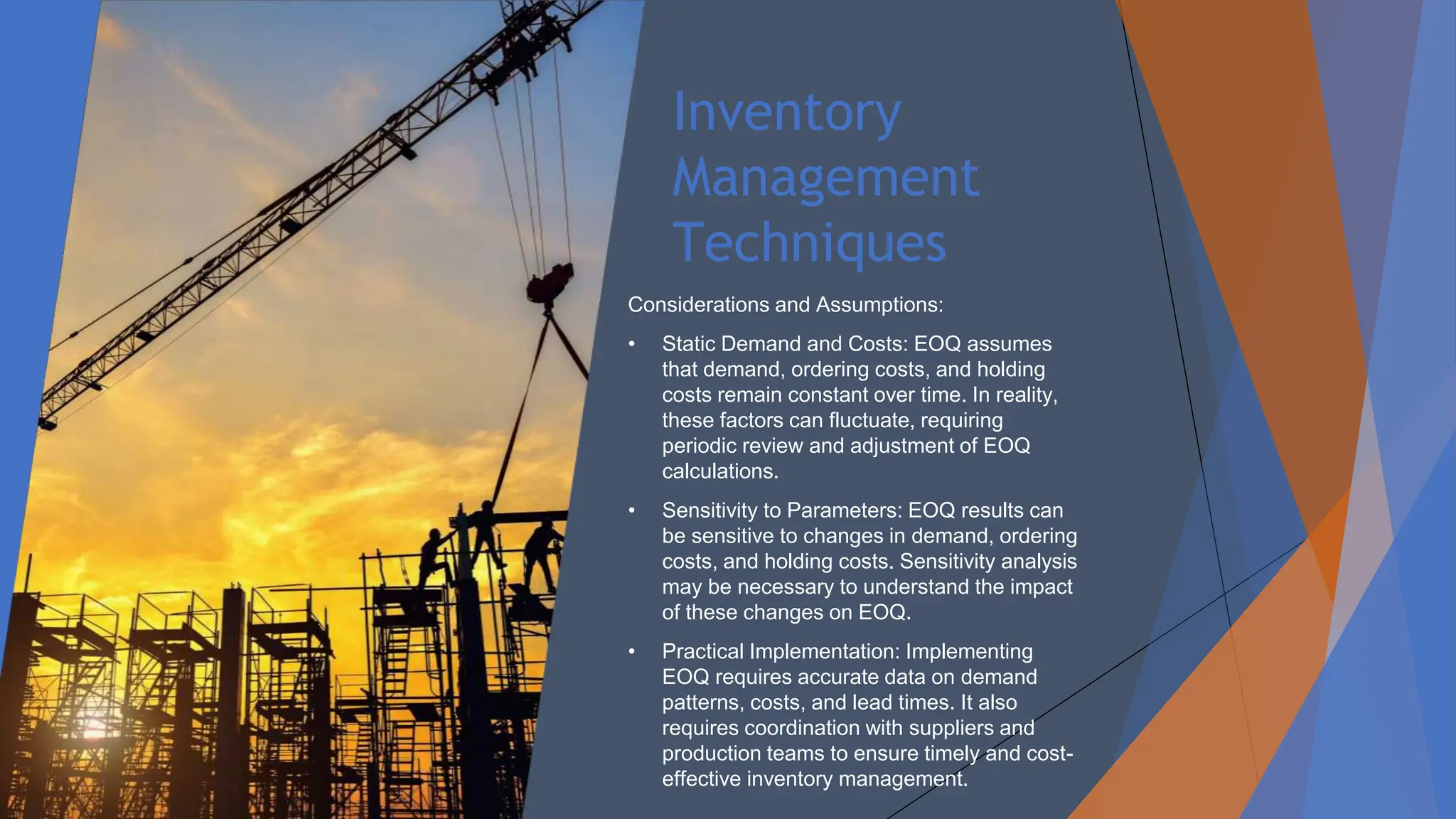 Inventory
Management
Techniques
Considerations and Assumptions:
• Static Demand and Costs: EOQ assumes
that demand, ordering costs, and holding
costs remain constant over time. In reality,
these factors can fluctuate, requiring
periodic review and adjustment of EOQ
calculations.
• Sensitivity to Parameters: EOQ results can
be sensitive to changes in demand, ordering
costs, and holding costs. Sensitivity analysis
may be necessary to understand the impact
of these changes on EOQ.
• Practical Implementation: Implementing
EOQ requires accurate data on demand
patterns, costs, and lead times. It also
requires coordination with suppliers and
production teams to ensure timely and cost-
effective inventory management.
 