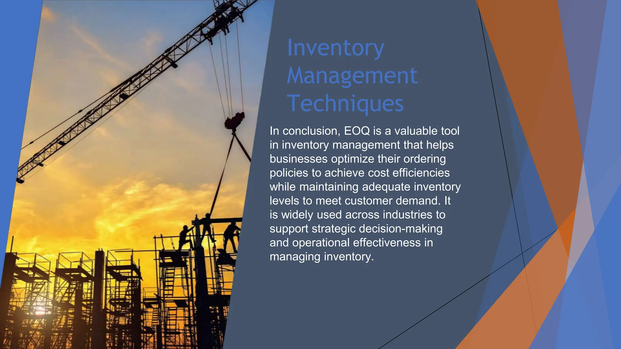 Inventory
Management
Techniques
In conclusion, EOQ is a valuable tool
in inventory management that helps
businesses optimize their ordering
policies to achieve cost efficiencies
while maintaining adequate inventory
levels to meet customer demand. It
is widely used across industries to
support strategic decision-making
and operational effectiveness in
managing inventory.
 
