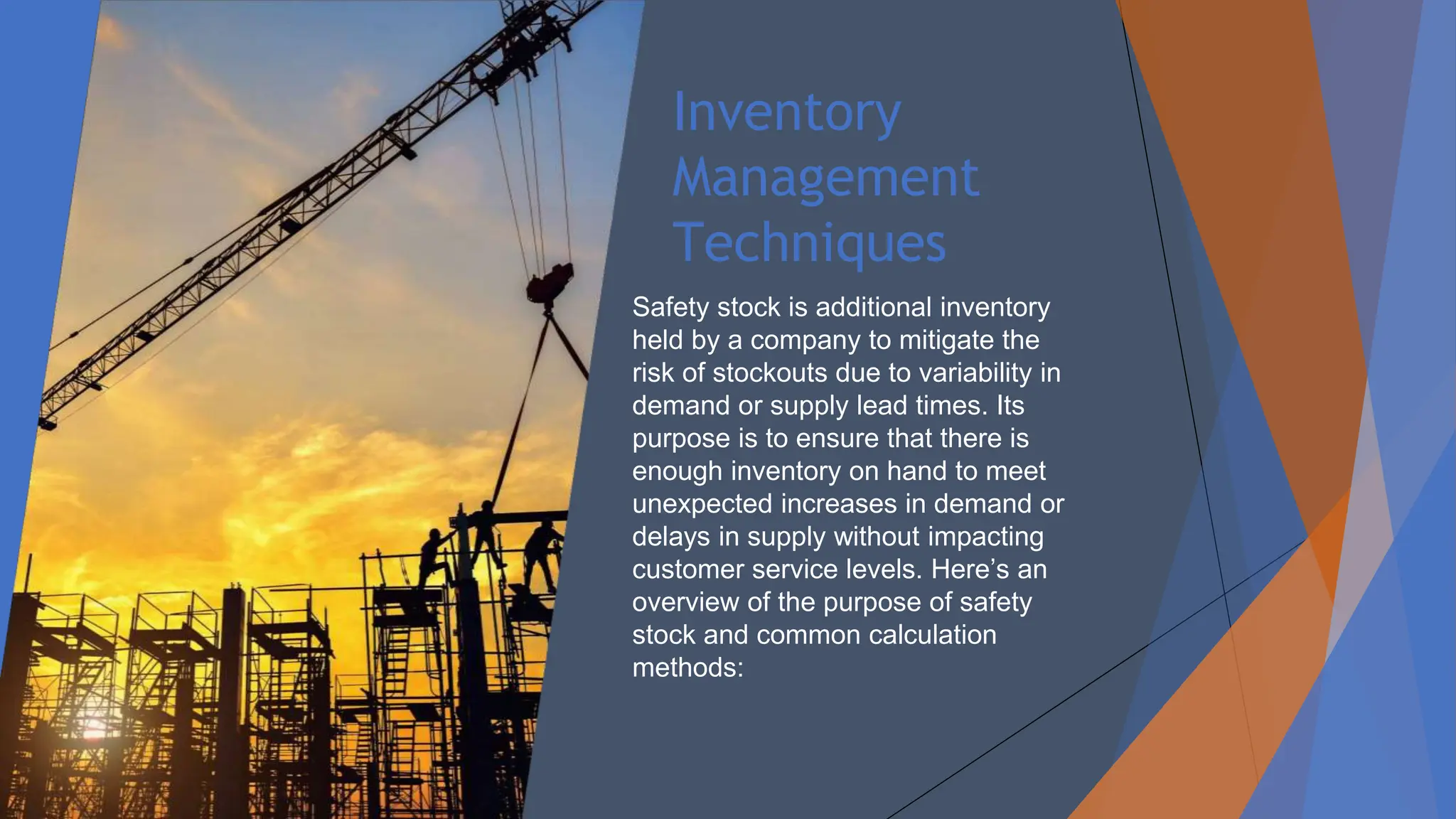 Inventory
Management
Techniques
Safety stock is additional inventory
held by a company to mitigate the
risk of stockouts due to variability in
demand or supply lead times. Its
purpose is to ensure that there is
enough inventory on hand to meet
unexpected increases in demand or
delays in supply without impacting
customer service levels. Here’s an
overview of the purpose of safety
stock and common calculation
methods:
 