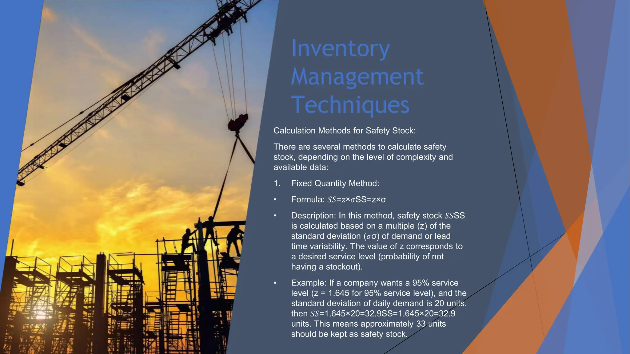 Inventory
Management
Techniques
Calculation Methods for Safety Stock:
There are several methods to calculate safety
stock, depending on the level of complexity and
available data:
1. Fixed Quantity Method:
• Formula: 𝑆𝑆=𝑧×𝜎SS=z×σ
• Description: In this method, safety stock 𝑆𝑆SS
is calculated based on a multiple (z) of the
standard deviation (𝜎σ) of demand or lead
time variability. The value of z corresponds to
a desired service level (probability of not
having a stockout).
• Example: If a company wants a 95% service
level (z = 1.645 for 95% service level), and the
standard deviation of daily demand is 20 units,
then 𝑆𝑆=1.645×20=32.9SS=1.645×20=32.9
units. This means approximately 33 units
should be kept as safety stock.
 