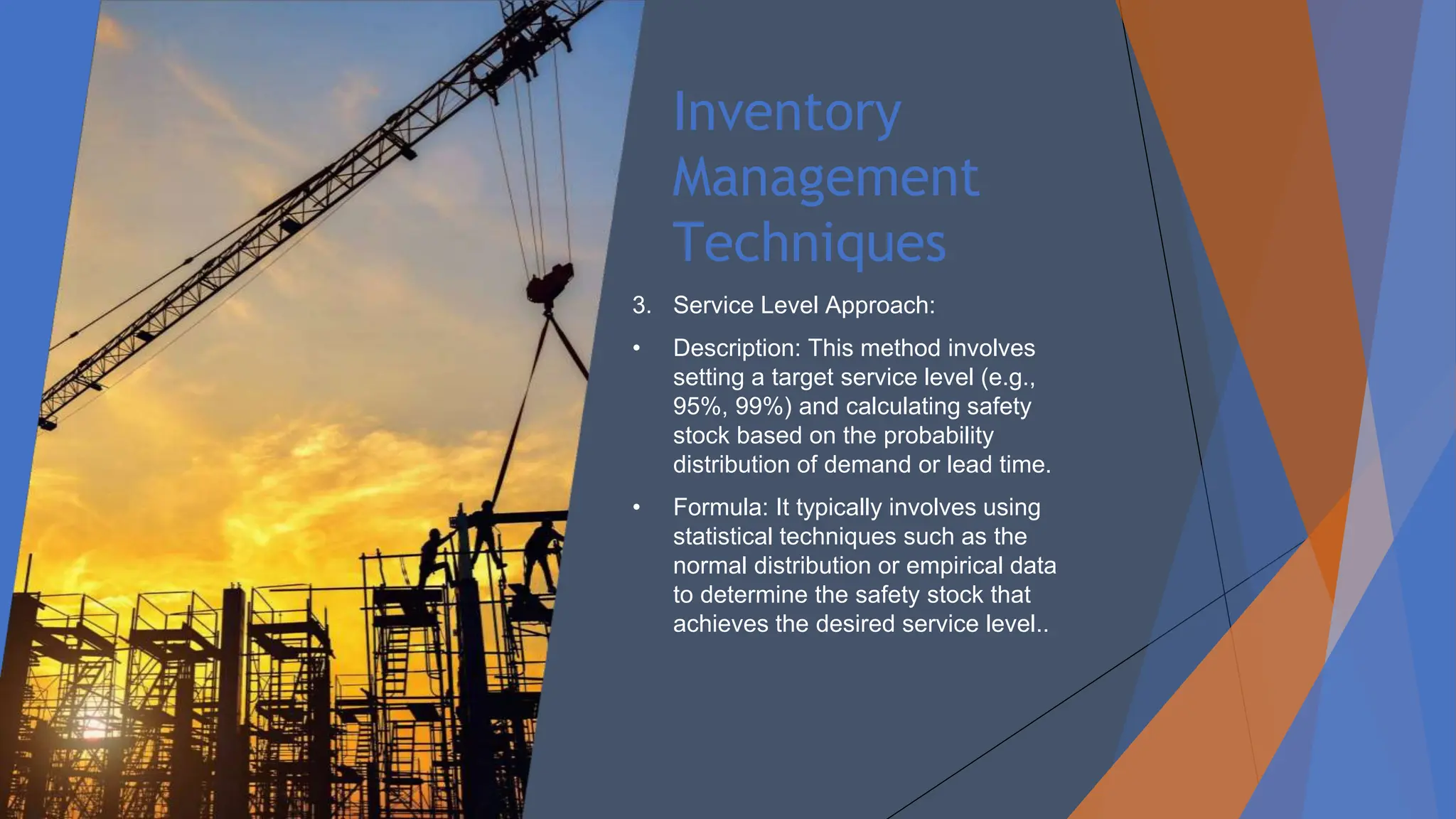 Inventory
Management
Techniques
3. Service Level Approach:
• Description: This method involves
setting a target service level (e.g.,
95%, 99%) and calculating safety
stock based on the probability
distribution of demand or lead time.
• Formula: It typically involves using
statistical techniques such as the
normal distribution or empirical data
to determine the safety stock that
achieves the desired service level..
 
