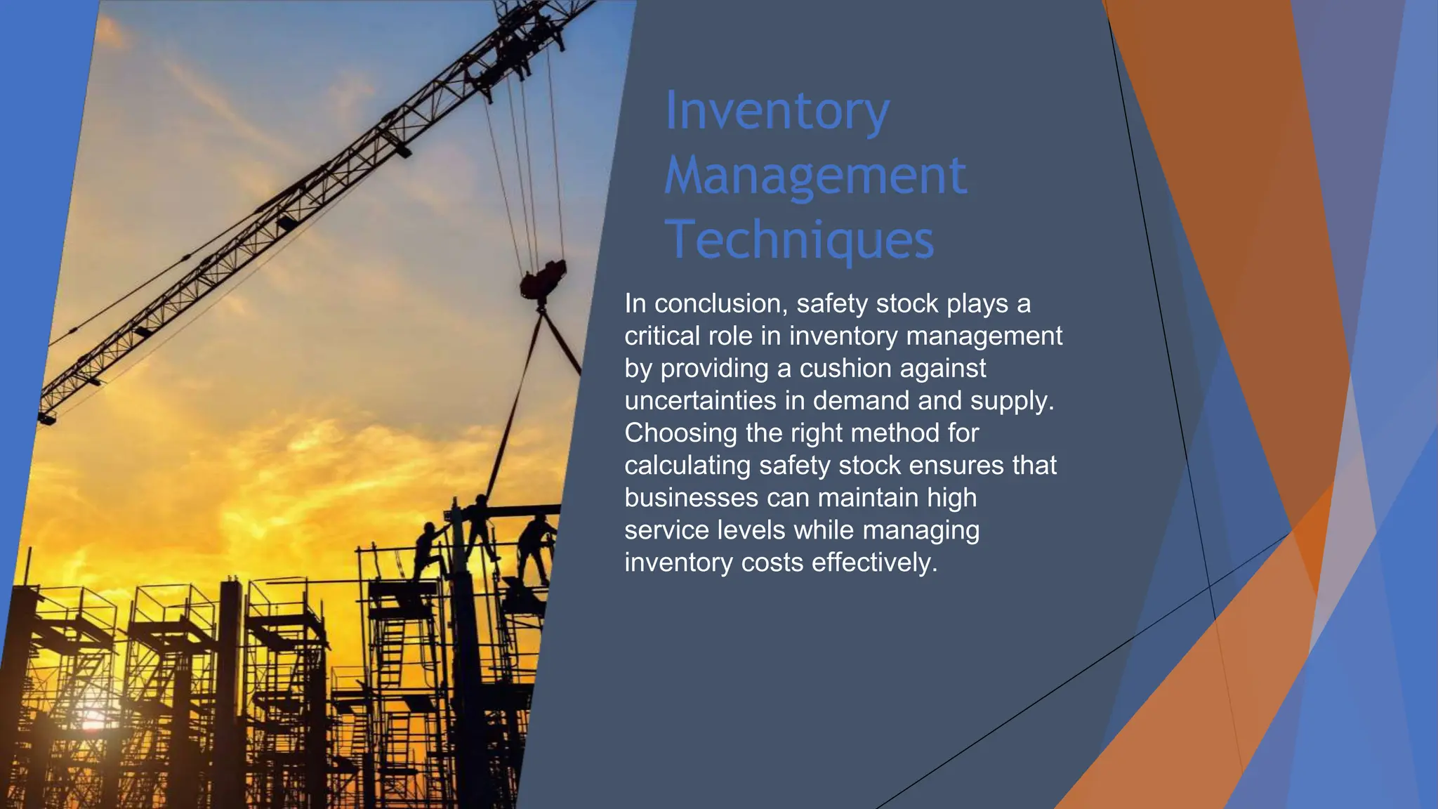 Inventory
Management
Techniques
In conclusion, safety stock plays a
critical role in inventory management
by providing a cushion against
uncertainties in demand and supply.
Choosing the right method for
calculating safety stock ensures that
businesses can maintain high
service levels while managing
inventory costs effectively.
 
