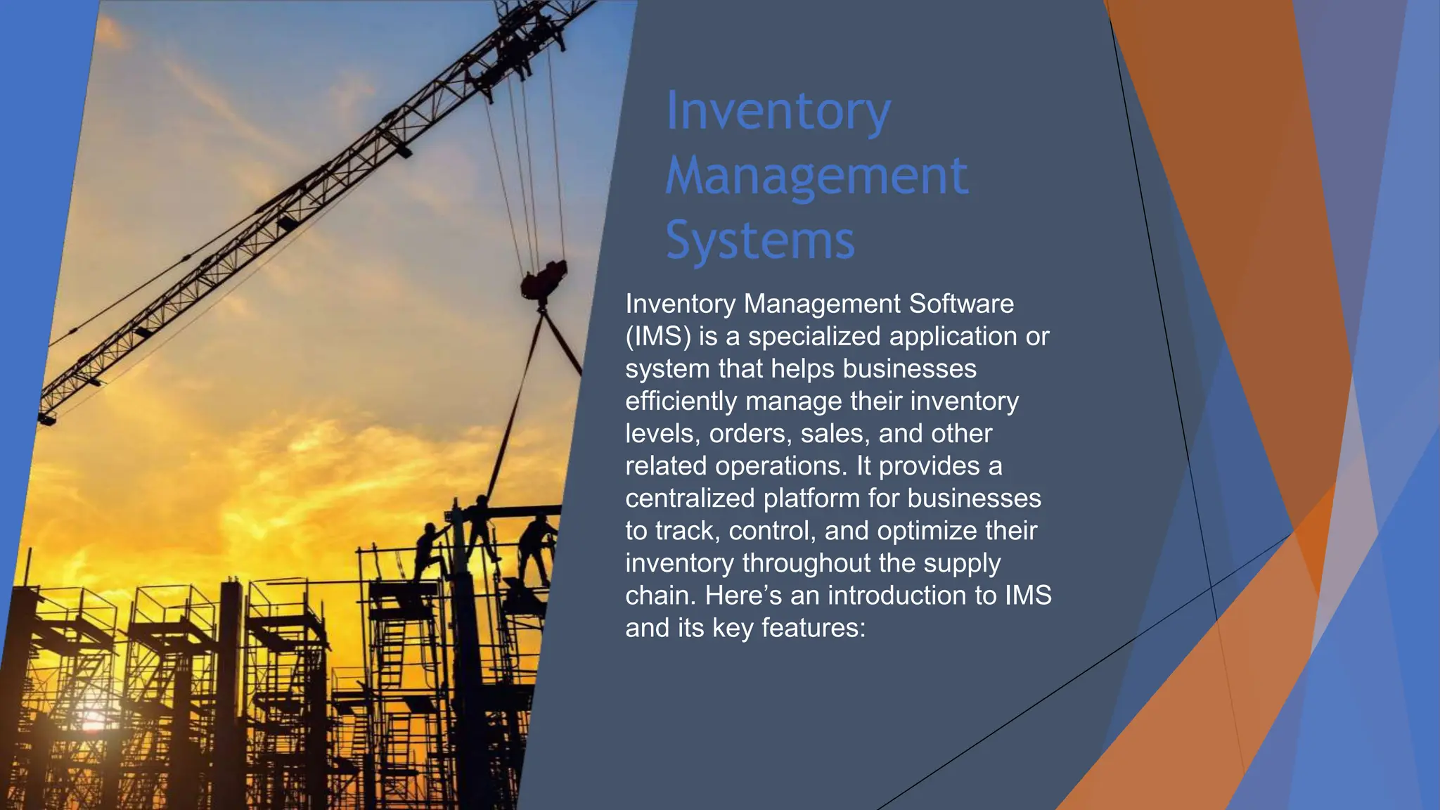 Inventory
Management
Systems
Inventory Management Software
(IMS) is a specialized application or
system that helps businesses
efficiently manage their inventory
levels, orders, sales, and other
related operations. It provides a
centralized platform for businesses
to track, control, and optimize their
inventory throughout the supply
chain. Here’s an introduction to IMS
and its key features:
 