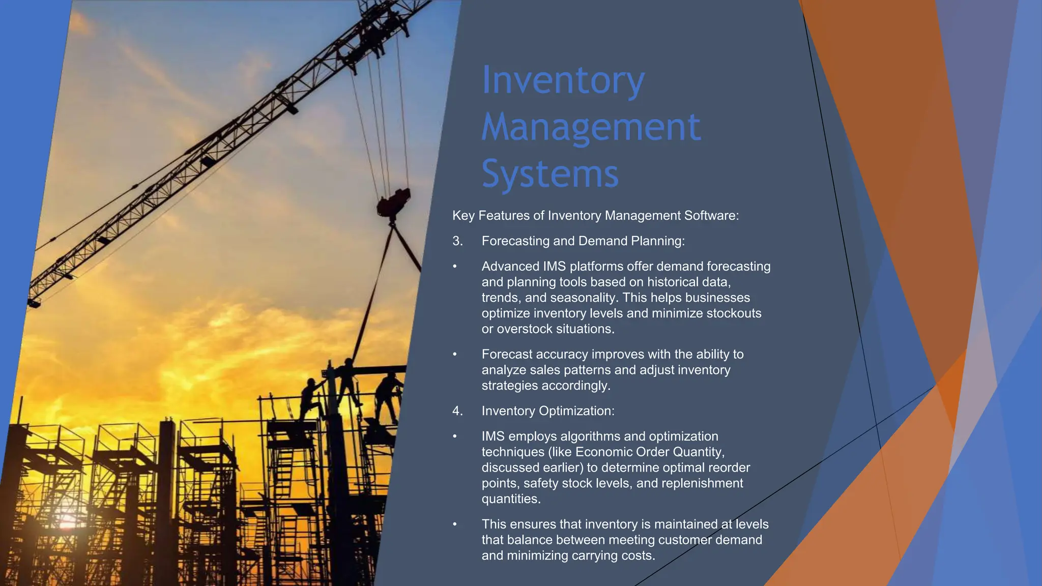 Inventory
Management
Systems
Key Features of Inventory Management Software:
3. Forecasting and Demand Planning:
• Advanced IMS platforms offer demand forecasting
and planning tools based on historical data,
trends, and seasonality. This helps businesses
optimize inventory levels and minimize stockouts
or overstock situations.
• Forecast accuracy improves with the ability to
analyze sales patterns and adjust inventory
strategies accordingly.
4. Inventory Optimization:
• IMS employs algorithms and optimization
techniques (like Economic Order Quantity,
discussed earlier) to determine optimal reorder
points, safety stock levels, and replenishment
quantities.
• This ensures that inventory is maintained at levels
that balance between meeting customer demand
and minimizing carrying costs.
 