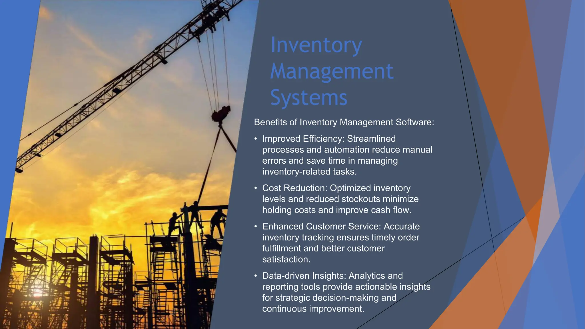 Inventory
Management
Systems
Benefits of Inventory Management Software:
• Improved Efficiency: Streamlined
processes and automation reduce manual
errors and save time in managing
inventory-related tasks.
• Cost Reduction: Optimized inventory
levels and reduced stockouts minimize
holding costs and improve cash flow.
• Enhanced Customer Service: Accurate
inventory tracking ensures timely order
fulfillment and better customer
satisfaction.
• Data-driven Insights: Analytics and
reporting tools provide actionable insights
for strategic decision-making and
continuous improvement.
 