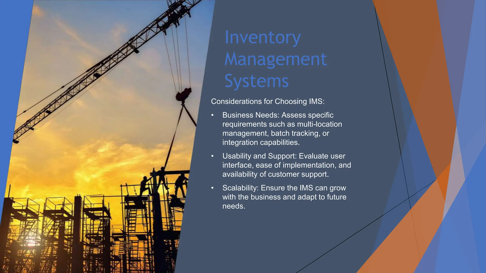 Inventory
Management
Systems
Considerations for Choosing IMS:
• Business Needs: Assess specific
requirements such as multi-location
management, batch tracking, or
integration capabilities.
• Usability and Support: Evaluate user
interface, ease of implementation, and
availability of customer support.
• Scalability: Ensure the IMS can grow
with the business and adapt to future
needs.
 
