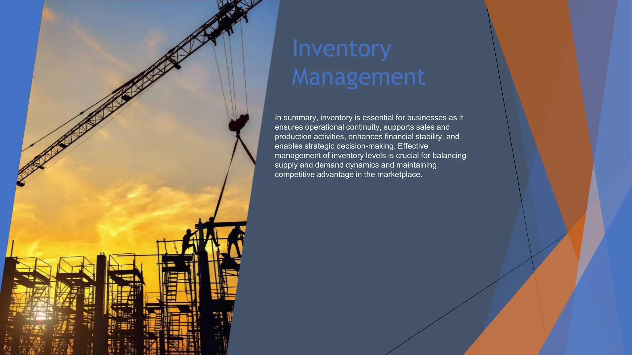 Inventory
Management
In summary, inventory is essential for businesses as it
ensures operational continuity, supports sales and
production activities, enhances financial stability, and
enables strategic decision-making. Effective
management of inventory levels is crucial for balancing
supply and demand dynamics and maintaining
competitive advantage in the marketplace.
 