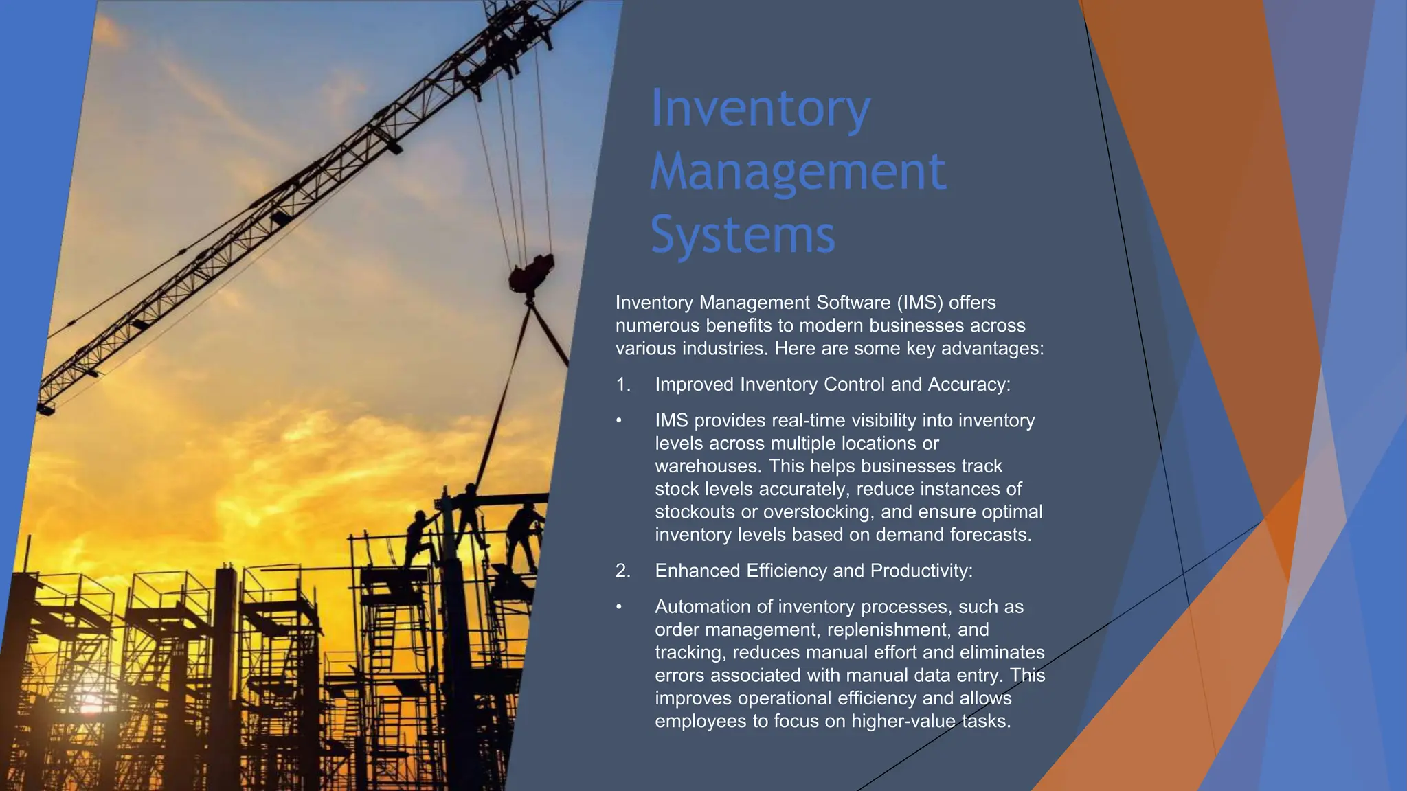Inventory
Management
Systems
Inventory Management Software (IMS) offers
numerous benefits to modern businesses across
various industries. Here are some key advantages:
1. Improved Inventory Control and Accuracy:
• IMS provides real-time visibility into inventory
levels across multiple locations or
warehouses. This helps businesses track
stock levels accurately, reduce instances of
stockouts or overstocking, and ensure optimal
inventory levels based on demand forecasts.
2. Enhanced Efficiency and Productivity:
• Automation of inventory processes, such as
order management, replenishment, and
tracking, reduces manual effort and eliminates
errors associated with manual data entry. This
improves operational efficiency and allows
employees to focus on higher-value tasks.
 