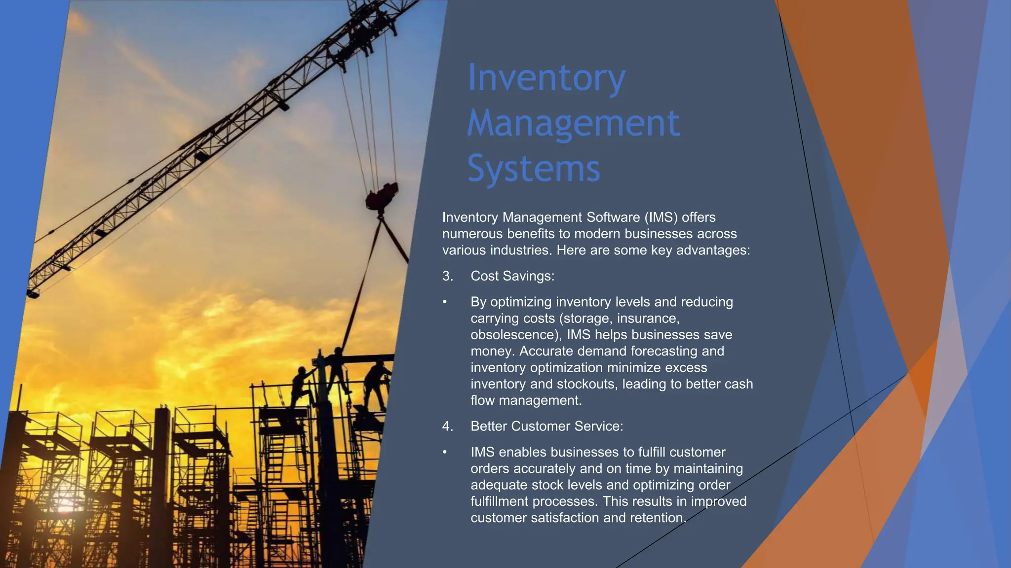 Inventory
Management
Systems
Inventory Management Software (IMS) offers
numerous benefits to modern businesses across
various industries. Here are some key advantages:
3. Cost Savings:
• By optimizing inventory levels and reducing
carrying costs (storage, insurance,
obsolescence), IMS helps businesses save
money. Accurate demand forecasting and
inventory optimization minimize excess
inventory and stockouts, leading to better cash
flow management.
4. Better Customer Service:
• IMS enables businesses to fulfill customer
orders accurately and on time by maintaining
adequate stock levels and optimizing order
fulfillment processes. This results in improved
customer satisfaction and retention.
 