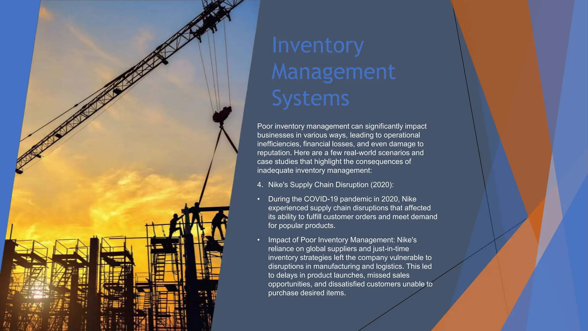 Inventory
Management
Systems
Poor inventory management can significantly impact
businesses in various ways, leading to operational
inefficiencies, financial losses, and even damage to
reputation. Here are a few real-world scenarios and
case studies that highlight the consequences of
inadequate inventory management:
4. Nike's Supply Chain Disruption (2020):
• During the COVID-19 pandemic in 2020, Nike
experienced supply chain disruptions that affected
its ability to fulfill customer orders and meet demand
for popular products.
• Impact of Poor Inventory Management: Nike's
reliance on global suppliers and just-in-time
inventory strategies left the company vulnerable to
disruptions in manufacturing and logistics. This led
to delays in product launches, missed sales
opportunities, and dissatisfied customers unable to
purchase desired items.
 