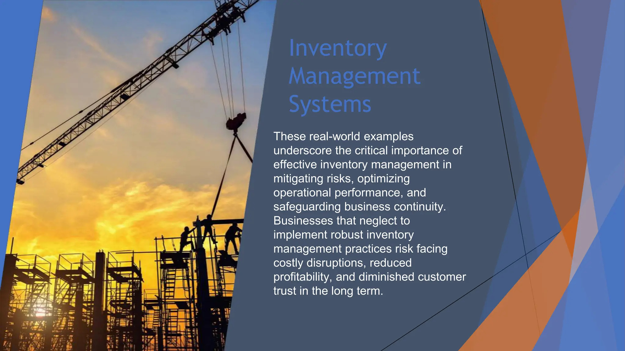 Inventory
Management
Systems
These real-world examples
underscore the critical importance of
effective inventory management in
mitigating risks, optimizing
operational performance, and
safeguarding business continuity.
Businesses that neglect to
implement robust inventory
management practices risk facing
costly disruptions, reduced
profitability, and diminished customer
trust in the long term.
 