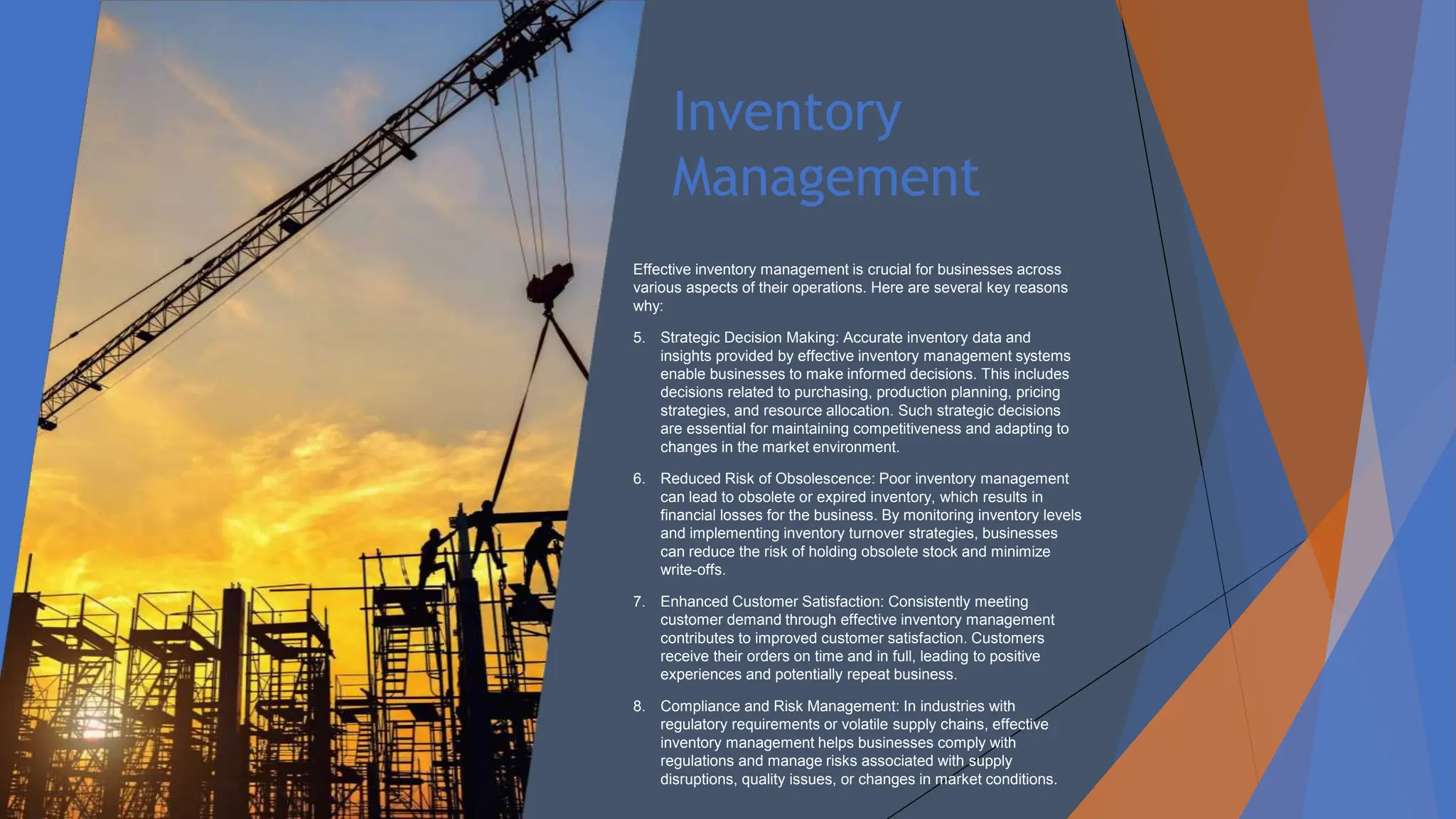 Inventory
Management
Effective inventory management is crucial for businesses across
various aspects of their operations. Here are several key reasons
why:
5. Strategic Decision Making: Accurate inventory data and
insights provided by effective inventory management systems
enable businesses to make informed decisions. This includes
decisions related to purchasing, production planning, pricing
strategies, and resource allocation. Such strategic decisions
are essential for maintaining competitiveness and adapting to
changes in the market environment.
6. Reduced Risk of Obsolescence: Poor inventory management
can lead to obsolete or expired inventory, which results in
financial losses for the business. By monitoring inventory levels
and implementing inventory turnover strategies, businesses
can reduce the risk of holding obsolete stock and minimize
write-offs.
7. Enhanced Customer Satisfaction: Consistently meeting
customer demand through effective inventory management
contributes to improved customer satisfaction. Customers
receive their orders on time and in full, leading to positive
experiences and potentially repeat business.
8. Compliance and Risk Management: In industries with
regulatory requirements or volatile supply chains, effective
inventory management helps businesses comply with
regulations and manage risks associated with supply
disruptions, quality issues, or changes in market conditions.
 