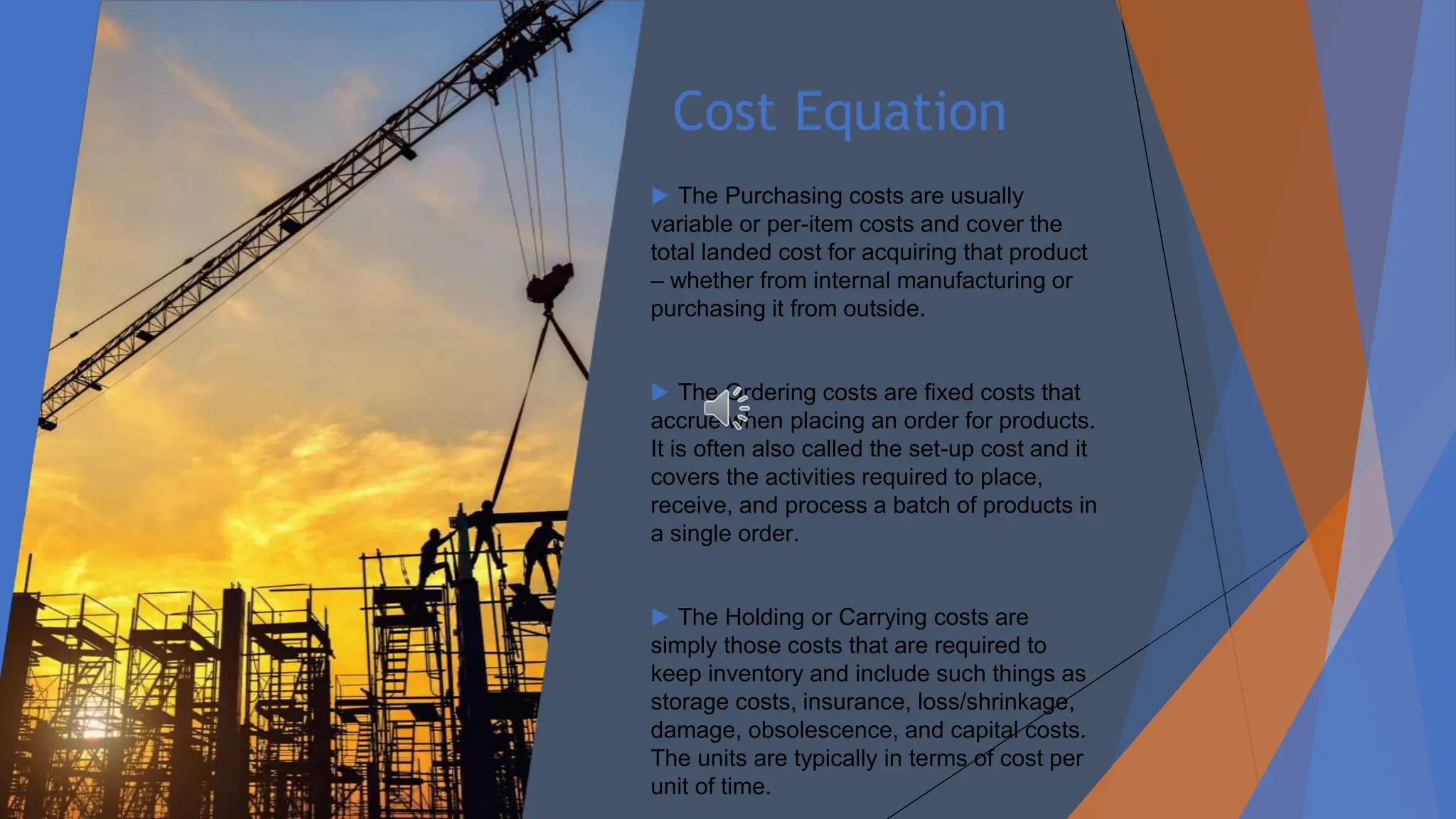 Cost Equation
▶ The Purchasing costs are usually
variable or per-item costs and cover the
total landed cost for acquiring that product
– whether from internal manufacturing or
purchasing it from outside.
▶ The Ordering costs are fixed costs that
accrue when placing an order for products.
It is often also called the set-up cost and it
covers the activities required to place,
receive, and process a batch of products in
a single order.
▶ The Holding or Carrying costs are
simply those costs that are required to
keep inventory and include such things as
storage costs, insurance, loss/shrinkage,
damage, obsolescence, and capital costs.
The units are typically in terms of cost per
unit of time.
 
