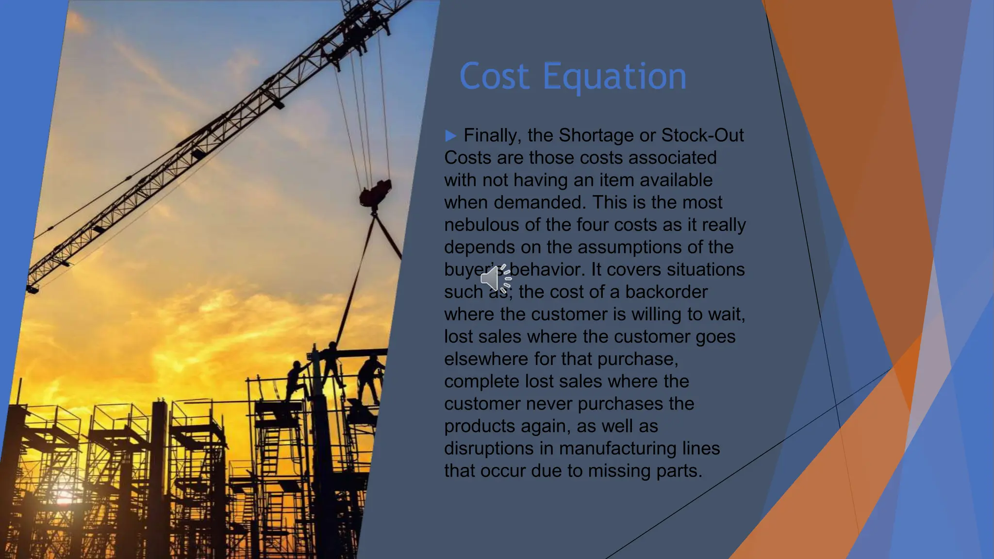 Cost Equation
▶ Finally, the Shortage or Stock-Out
Costs are those costs associated
with not having an item available
when demanded. This is the most
nebulous of the four costs as it really
depends on the assumptions of the
buyer’s behavior. It covers situations
such as; the cost of a backorder
where the customer is willing to wait,
lost sales where the customer goes
elsewhere for that purchase,
complete lost sales where the
customer never purchases the
products again, as well as
disruptions in manufacturing lines
that occur due to missing parts.
 
