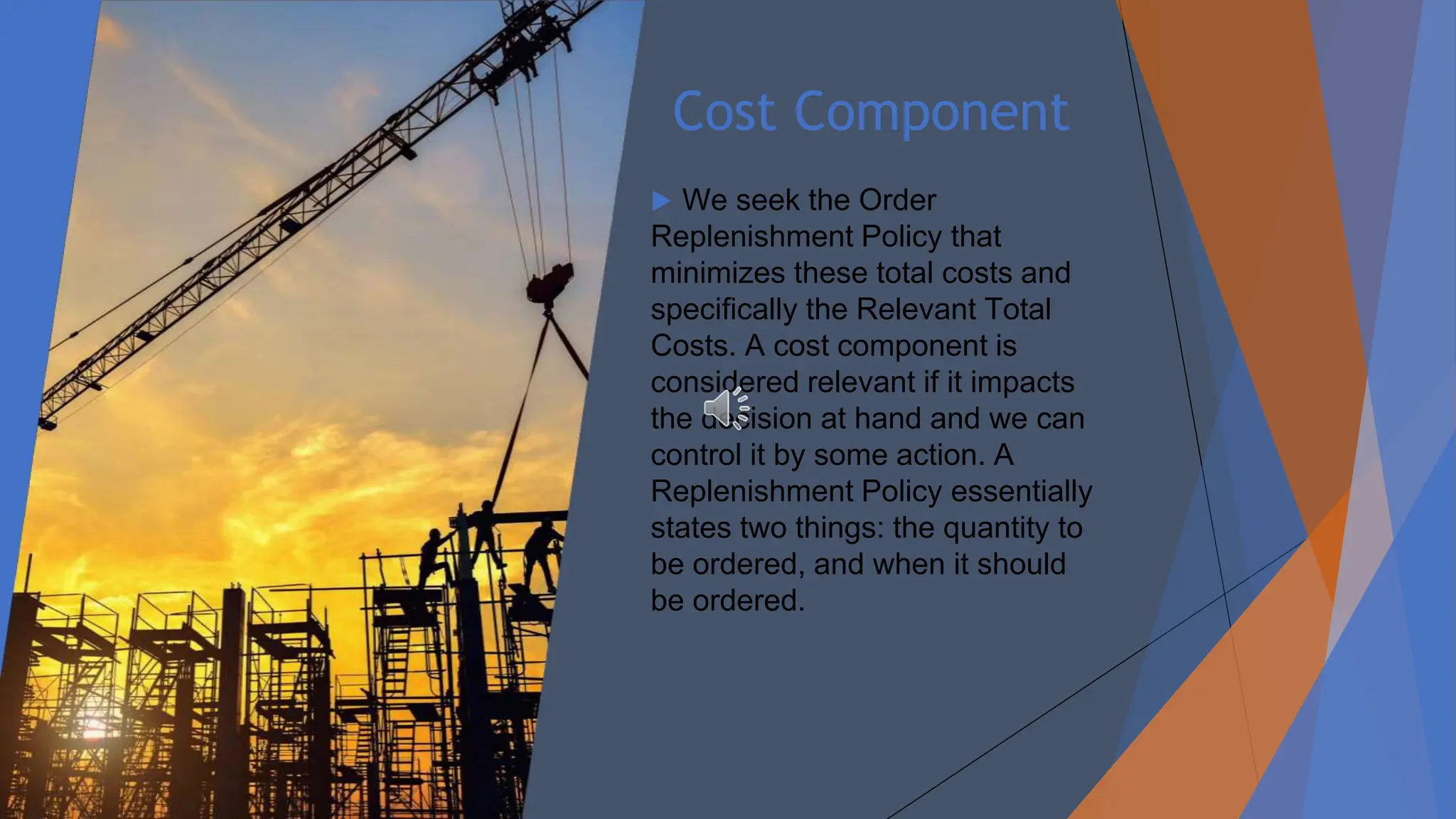 Cost Component
▶ We seek the Order
Replenishment Policy that
minimizes these total costs and
specifically the Relevant Total
Costs. A cost component is
considered relevant if it impacts
the decision at hand and we can
control it by some action. A
Replenishment Policy essentially
states two things: the quantity to
be ordered, and when it should
be ordered.
 