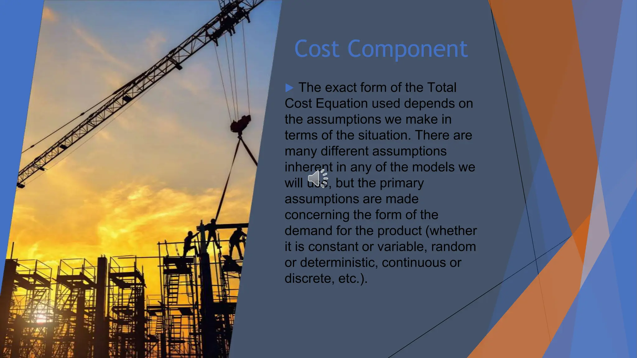 Cost Component
▶ The exact form of the Total
Cost Equation used depends on
the assumptions we make in
terms of the situation. There are
many different assumptions
inherent in any of the models we
will use, but the primary
assumptions are made
concerning the form of the
demand for the product (whether
it is constant or variable, random
or deterministic, continuous or
discrete, etc.).
 