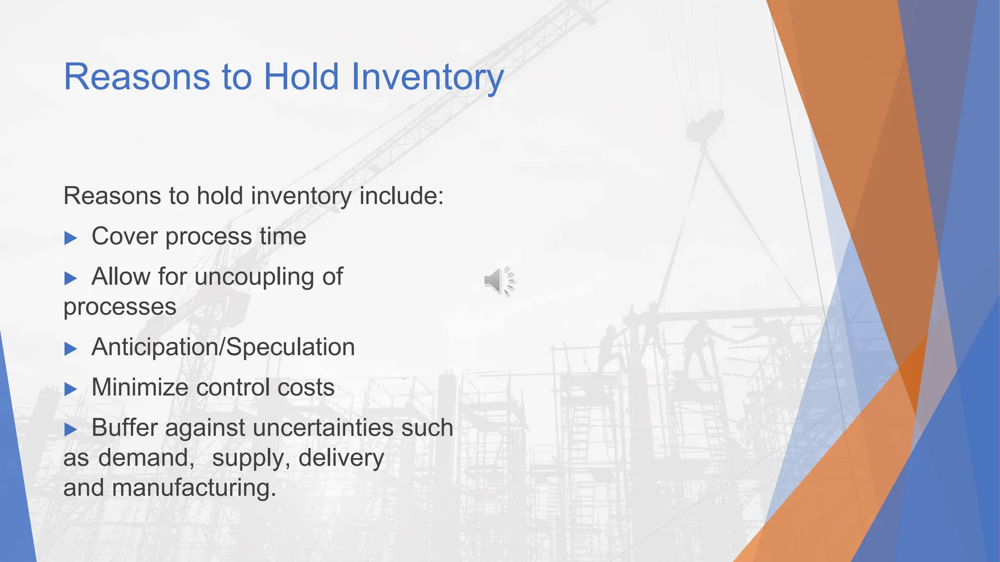 Reasons to Hold Inventory
Reasons to hold inventory include:
▶ Cover process time
▶ Allow for uncoupling of
processes
▶ Anticipation/Speculation
▶ Minimize control costs
▶ Buffer against uncertainties such
as demand, supply, delivery
and manufacturing.
 