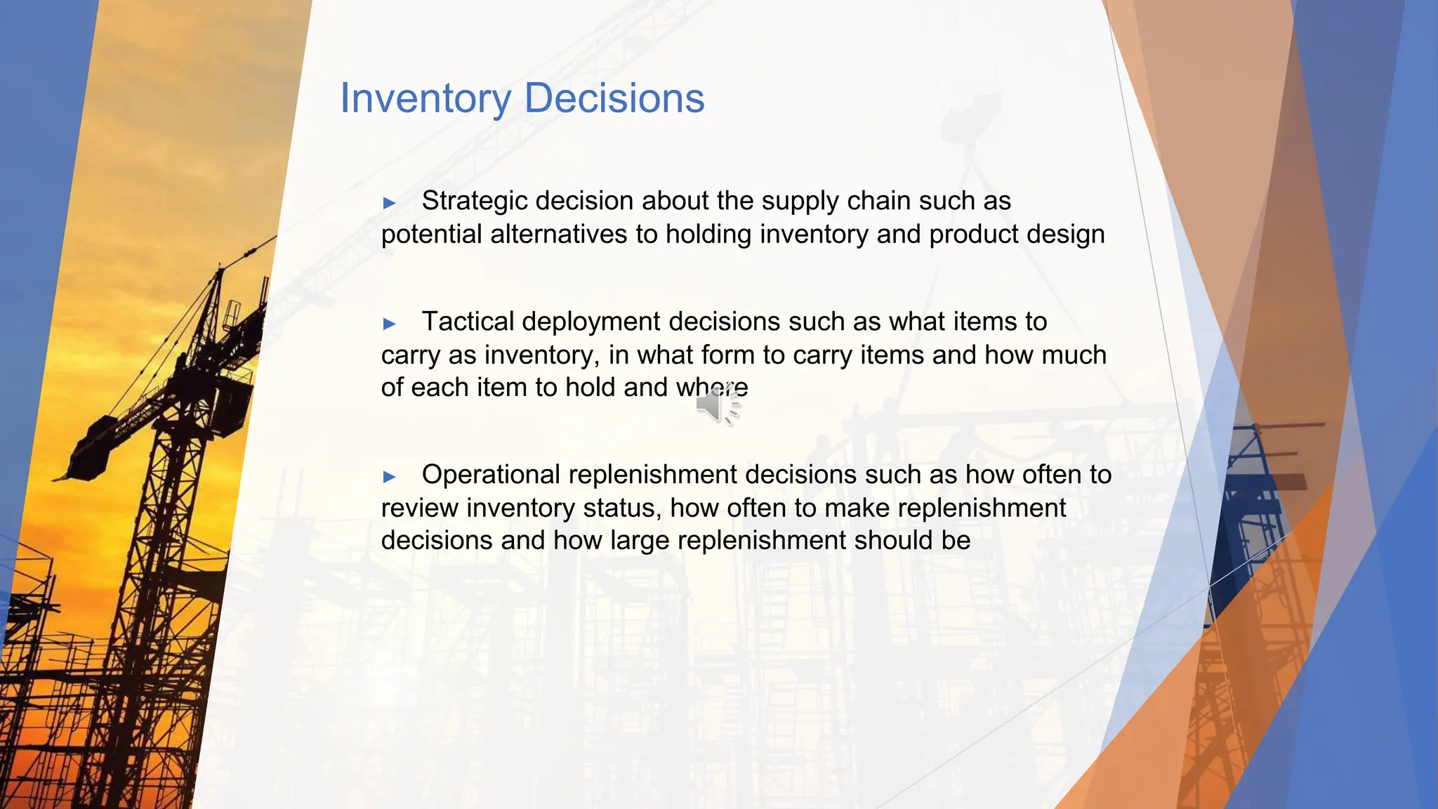 Inventory Decisions
▶ Strategic decision about the supply chain such as
potential alternatives to holding inventory and product design
▶ Tactical deployment decisions such as what items to
carry as inventory, in what form to carry items and how much
of each item to hold and where
▶ Operational replenishment decisions such as how often to
review inventory status, how often to make replenishment
decisions and how large replenishment should be
 