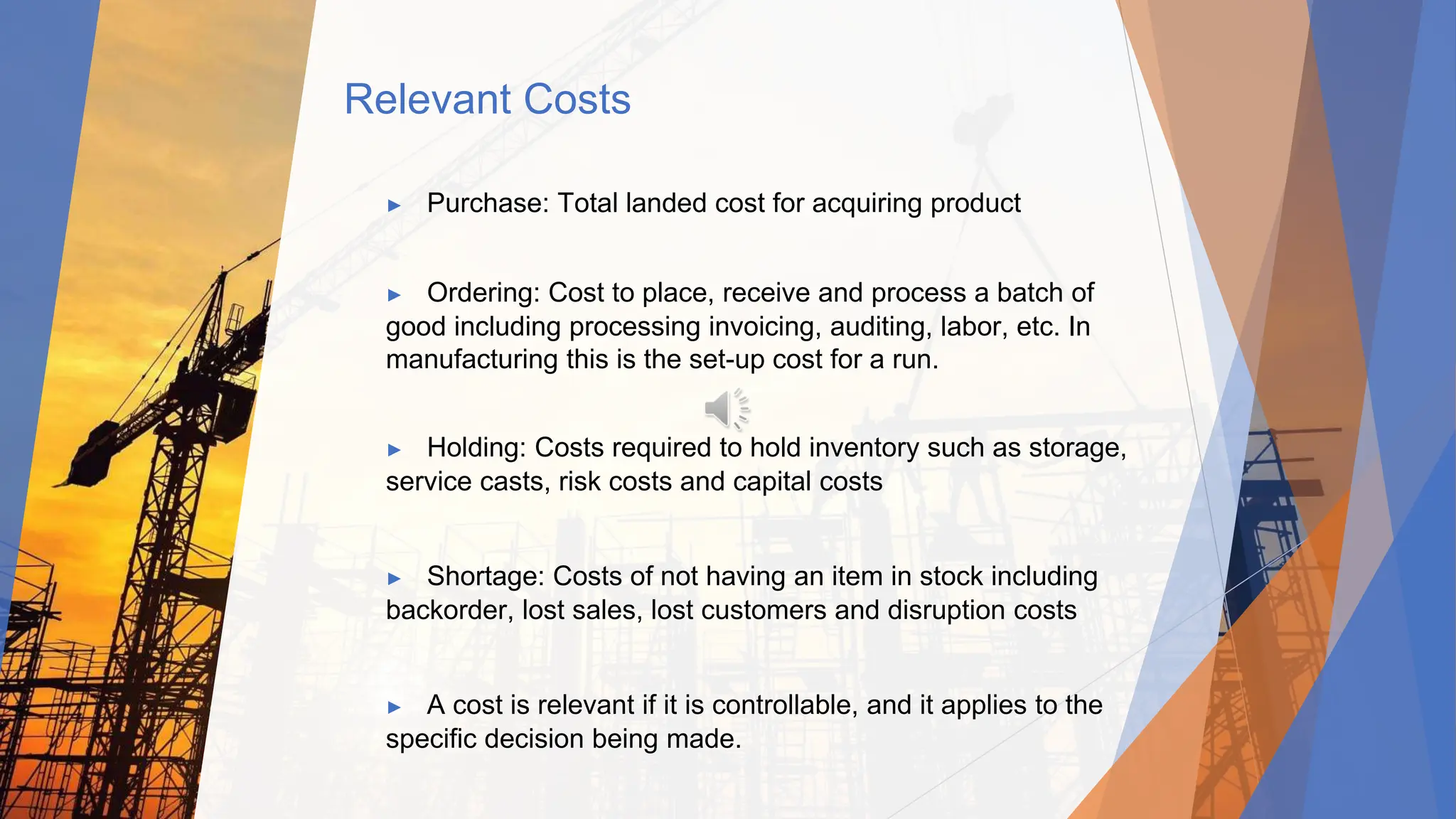 Relevant Costs
▶ Purchase: Total landed cost for acquiring product
▶ Ordering: Cost to place, receive and process a batch of
good including processing invoicing, auditing, labor, etc. In
manufacturing this is the set-up cost for a run.
▶ Holding: Costs required to hold inventory such as storage,
service casts, risk costs and capital costs
▶ Shortage: Costs of not having an item in stock including
backorder, lost sales, lost customers and disruption costs
▶ A cost is relevant if it is controllable, and it applies to the
specific decision being made.
 