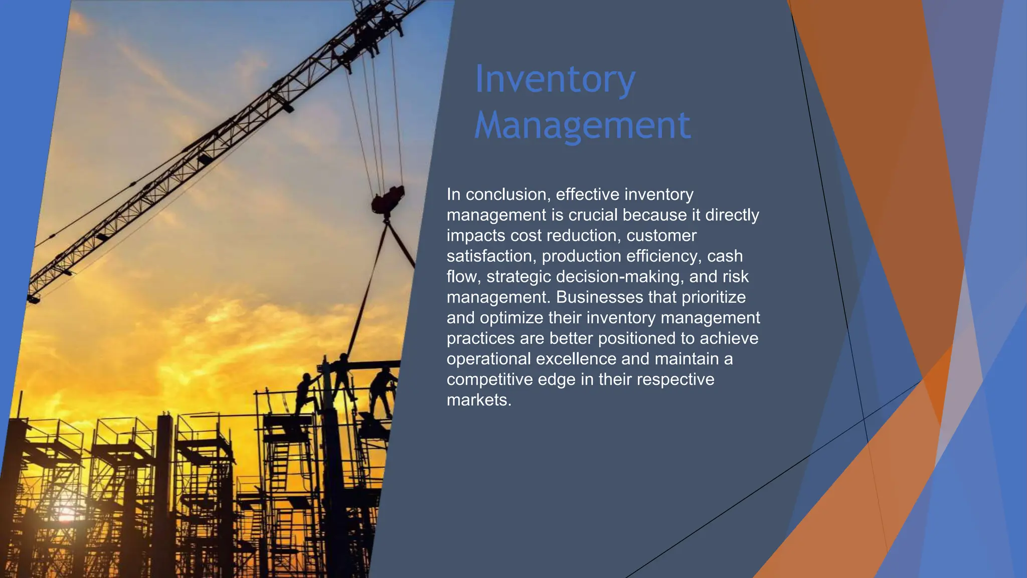 Inventory
Management
In conclusion, effective inventory
management is crucial because it directly
impacts cost reduction, customer
satisfaction, production efficiency, cash
flow, strategic decision-making, and risk
management. Businesses that prioritize
and optimize their inventory management
practices are better positioned to achieve
operational excellence and maintain a
competitive edge in their respective
markets.
 