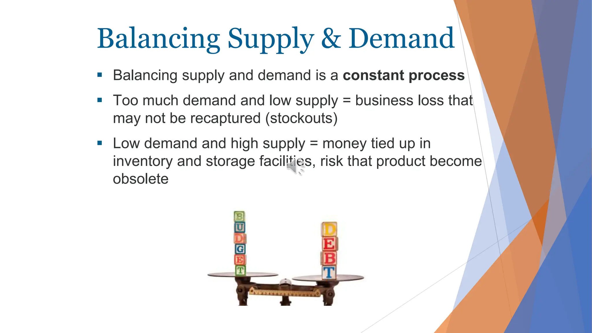 Balancing Supply & Demand
 Balancing supply and demand is a constant process
 Too much demand and low supply = business loss that
may not be recaptured (stockouts)
 Low demand and high supply = money tied up in
inventory and storage facilities, risk that product become
obsolete
 