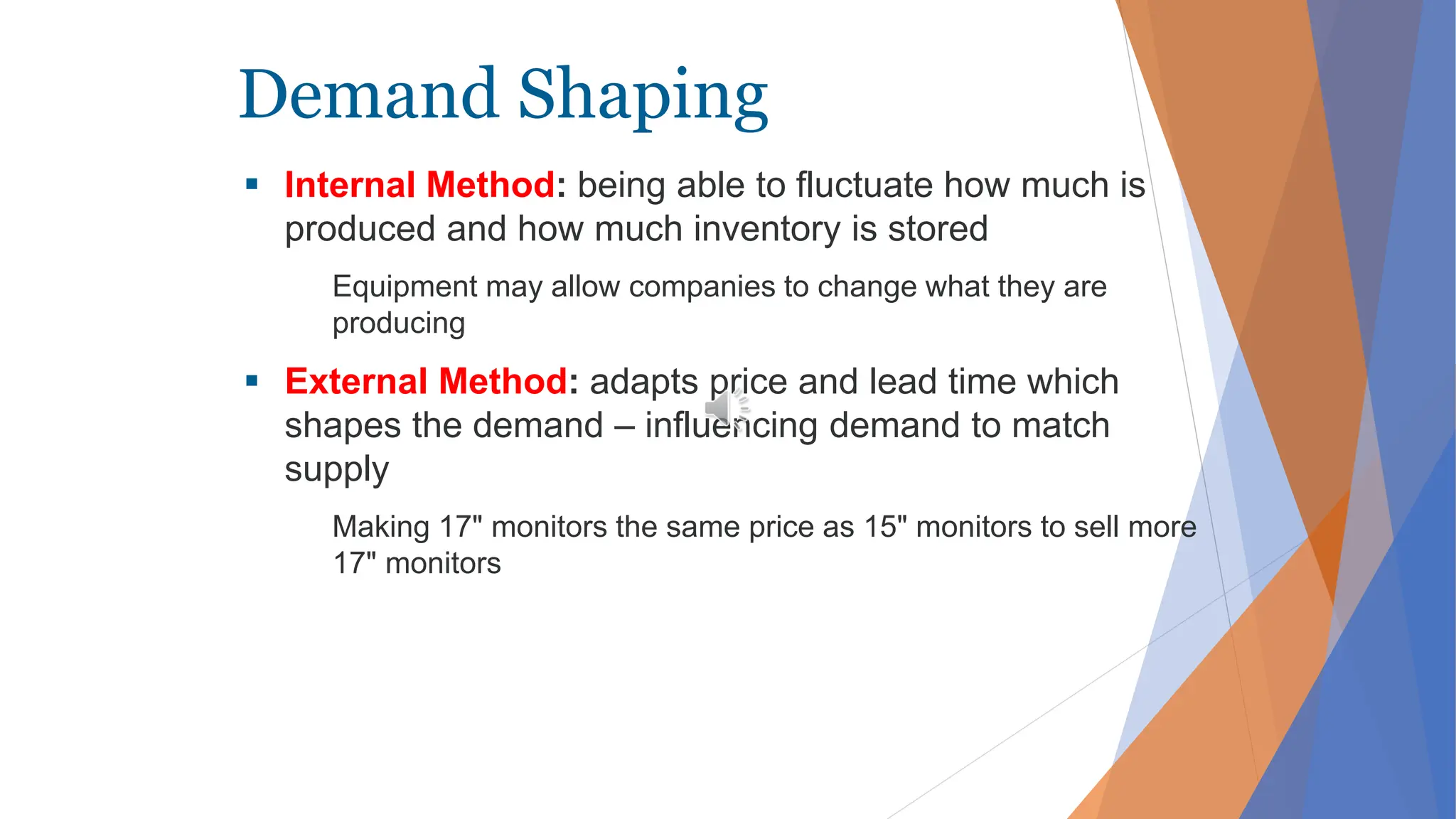 Demand Shaping
 Internal Method: being able to fluctuate how much is
produced and how much inventory is stored
Equipment may allow companies to change what they are
producing
 External Method: adapts price and lead time which
shapes the demand – influencing demand to match
supply
Making 17" monitors the same price as 15" monitors to sell more
17" monitors
 